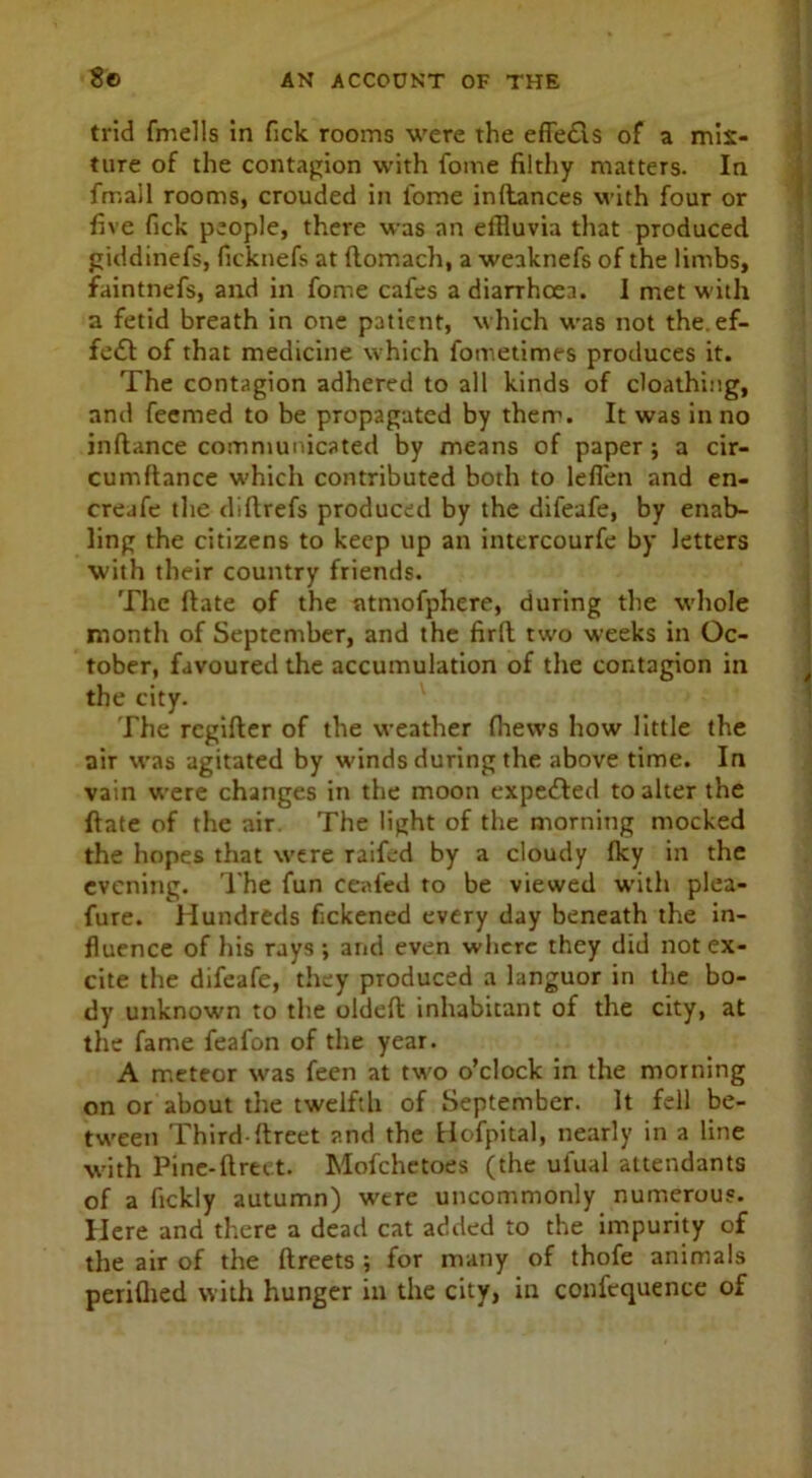 trid fmells in Tick rooms were the effedls of a mix- ture of the contagion with fome filthy matters. In fmall rooms, crouded in iome inftances with four or five fick people, there was an effluvia that produced giddinefs, ficknefs at ftomach, a weaknefs of the limbs, faintnefs, and in fome cafes a diarrhoea. I met with a fetid breath in one patient, which was not the. ef- fe£I of that medicine which fometimes produces it. The contagion adhered to all kinds of cloathing, and feemed to be propagated by them. It was in no inftance communicated by means of paper ; a cir- cumftance which contributed both to leflen and en- creafe the diflrefs produced by the difeafe, by enab- ling the citizens to keep up an inttrcourfe by letters with their country friends. The ftate of the atmofphere, during the whole month of September, and the firft two weeks in Oc- tober, favoured the accumulation of the contagion in the city. The rcgifter of the weather fhews how little the air was agitated by winds during the above time. In vain were changes in the moon expeffed to alter the ftate of the air The light of the morning mocked the hopes that were raifed by a cloudy Iky in the evening. The fun ceafed to be viewed with plea- fure. Hundreds fickened every day beneath the in- fluence of his rays ; and even where they did not ex- cite the difeafe, they produced a languor in the bo- dy unknown to the oldeft inhabitant of the city, at the fame feafon of the year. A meteor was feen at two o’clock in the morning on or about the twelfth of September. It fell be- tween Third ftreet and the Hofpital, nearly in a line with Pine-ftrtet. Mofchetoes (the ulual attendants of a fickly autumn) were uncommonly numerous. Here and there a dead cat added to the impurity of the air of the ftreets ; for many of thofe animals periflied with hunger in the city, in confcquence of