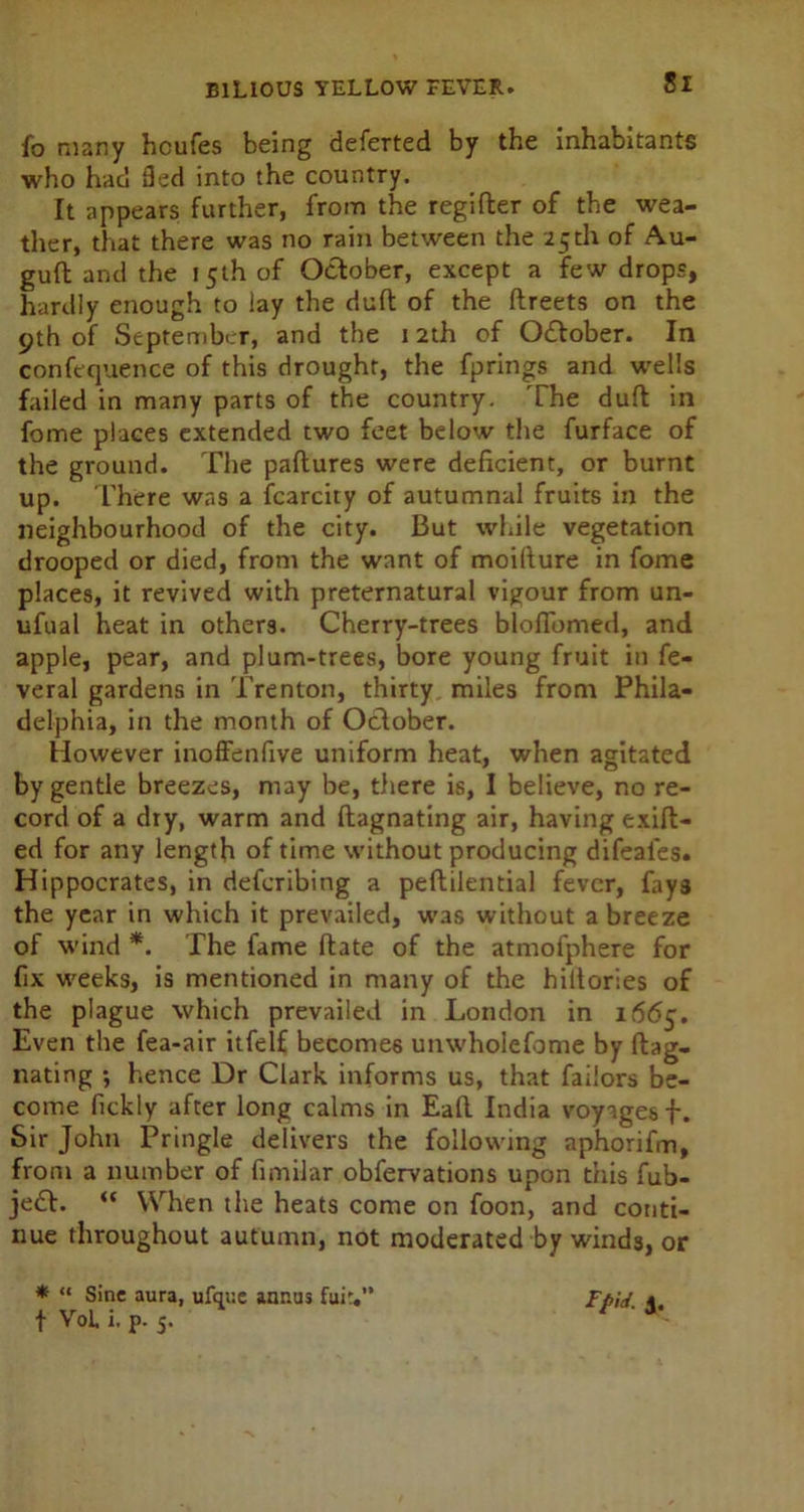 Si fo many hcufes being deferted by the inhabitants who had fled into the country. It appears further, from the regifter of the wea- ther, that there was no rain between the 25th of Au- guft and the 15th of October, except a few drops, hardly enough to lay the duft of the ftreets on the 9th of September, and the 12th of Odtober. In confequence of this drought, the fprings and wells failed in many parts of the country. The duft in fome places extended two feet below the furface of the ground. The paftures were deficient, or burnt up. There was a fcarcity of autumnal fruits in the neighbourhood of the city. But while vegetation drooped or died, from the want of moifiure in fome places, it revived with preternatural vigour from un- ufual heat in others. Cherry-trees blofibmed, and apple, pear, and plum-trees, bore young fruit in fe- veral gardens in Trenton, thirty miles from Phila- delphia, in the month of October. However inoffenfive uniform heat, when agitated by gentle breezes, may be, there is, I believe, no re- cord of a dry, warm and ftagnating air, having exift- ed for any length of time without producing difeai'es. Hippocrates, in defcribing a peftilential fever, fays the year in which it prevailed, was without a breeze of wind *. The fame ftate of the atmofphere for fix weeks, is mentioned in many of the hiltories of the plague which prevailed in London in 1665. Even the fea-air itfelf becomes unwholefome by ftag- nating ; hence Dr Clark informs us, that faiiors be- come fickly after long calms in Eaft India voyages f. Sir John Pringle delivers the following aphorifm, from a number of fimilar obfervations upon this fub- je£L “ When the heats come on foon, and conti- nue throughout autumn, not moderated by winds, or * “ Sine aura, ufque annus fair.” d-