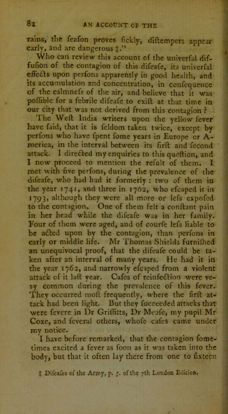 8 2 rains, the feafon proves fickly, diftempers appear early, and are dangerous J.” Who can review this account of the univerfal dif- fufion of the contagion of this difeafe, its univerfal effects upon perfons apparently in good health, and its accumulation and concentration, in confequence of the calmnefs of the air, and believe that it was poflible for a febrile difeafe to exift at that time in our city that was not derived from this contagion ? The Weft India writers upon the yellow fever have faid, that it is feldom taken twice, except by perfons who have fpent fome years in Europe or A- merica, in the interval between its firft and fecond attack. I dire&ed my enquiries to this queftion, and I now proceed to mention the refult of them. I met with five perfons, during the prevalence of the difeafe, who had had it formerly : two of them in the year 1741, and three in 17A2, who efcaped it in 1793, although they were all more or lefs expofcd to the contagion. One of them felt a conftant pain in her head while the difeafe was in her family. Four of them were aged, and of courfe lefs liable to be aCted upon by the contagion, than perfons in early or middle life. Mr Thomas Shields furnilhed an unequivocal proof, that the difeafe could be ta- ken after an interval of many years. He had it in the year 1762, and narrowly efcaped from a violent attack of it laft year. Cafes of reinfection were ve- ry common during the prevalence of this fever. They occurred molt frequently, where the firft at- tack had been light. But they fucceeded attacks that were fevere in l)r Griffitts, Dr Meafe, my pupil Mr Coxe, and feveral others, whofe cafes came under my notice. I have before remarked, that the contagion fome- times excited a fever as foon as it was taken into the body, but that it often lay there from one to fixteen
