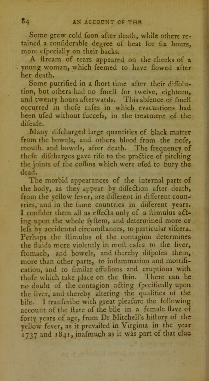 Some grew cold foon after death, while others re- tained a confiderable degree of heat for fix hours, more efpecially on their backs. A (tream of tears appeared on the cheeks of a young woman, which feemed to have flowed after her death. Some putrified in a fhort time after their diflolu- tion, but others had no fmell for twelve, eighteen, and twenty hours afterwards. Thisabfence of fmell occurred in thofe cafes in which evacuations had been ufed without fuccefs, in the treatment of the difeafe. Many difcharged large quantities of black matter from the bowels, and others blood from the nofe, mouth, and bowels, after death. The frequency of thefe difcharges gave rife to the practice of pitching the joints of the coffins which were ufed to bury the dead. The morbid appearances of the internal parts of the body, as they appear by diifeilion after death, from the yellow fever, are different in different coun- tries, and in the fame countries in different years. I conflder them all as effects only of a him ulus ail- ing upon the whole fyftem, and determined more or lefs by accidental circumftances, to particular vifcera. Perhaps the (limulus of the contagion determines the fluids more violently in mod cafes to the liver, ftomach, and bowels, and thereby difpofes them, more than other parts, to inflammation and mortifi- cation, and to fimilar etfufions and eruptions with thofe which take place on the (kin. There can be no doubt of the contagion ailing fpecifically upon the liver, and thereby altering the qualities of the bile. 1 tranfcribe with great pleafure the following account of the (late of the bile in a female (lave of forty years of age, from Dr Mitchell’s hiltory of the yellow fever, as it prevailed in Virginia in the year 1737 and 1841, inafmuch as it was part of that clue