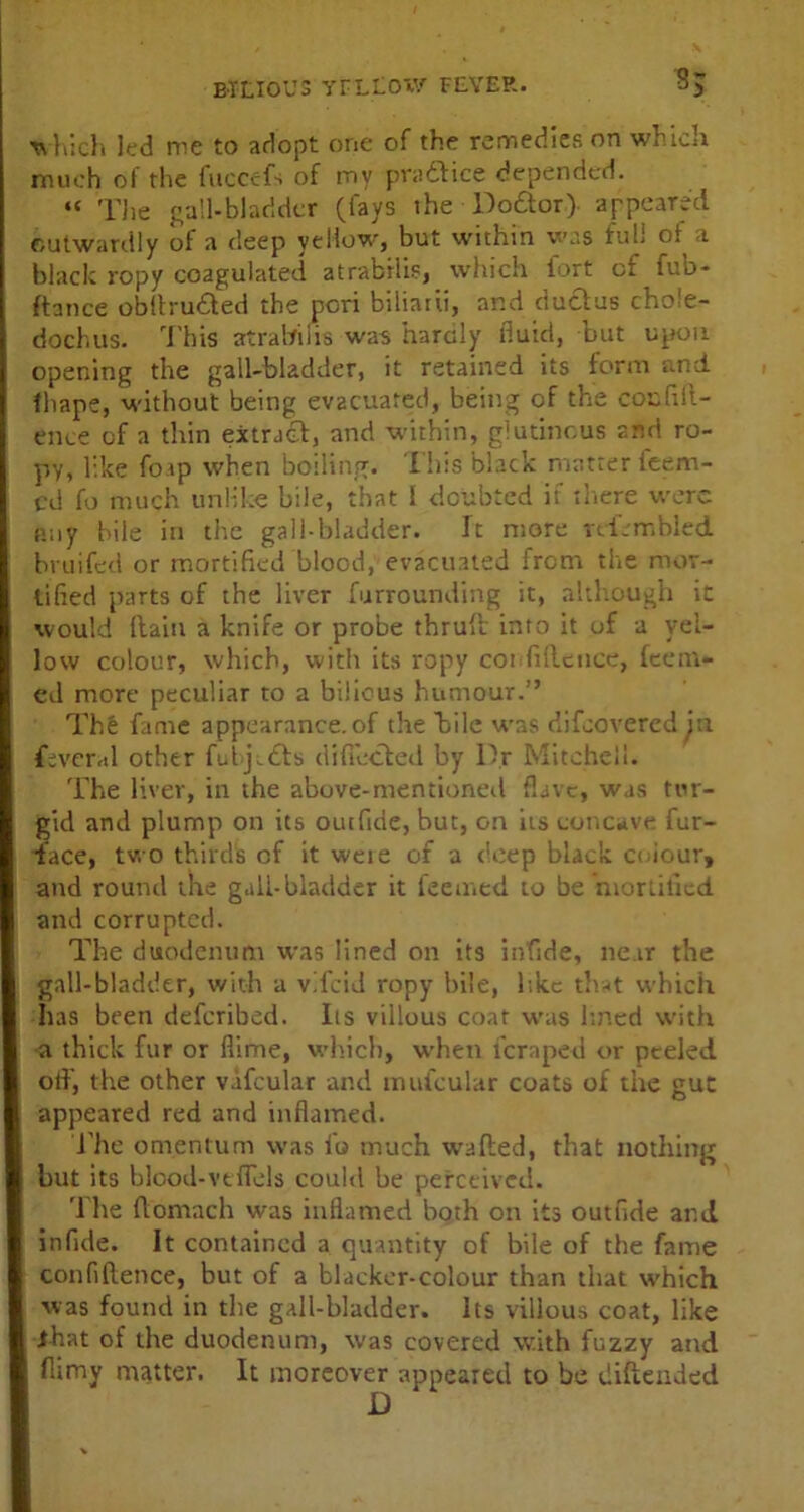 which led me to adopt one of the remedies on which much of the fuccefs of my pradKce depended. “ The gall-bladder (fays the Doftor) appeared outwardly of a deep yellow, but within was full a black ropy coagulated atrabilis, which fort of fub- ftance obftru&ed the pori b.iliarii, and ductus chole- dochus. T his atrabilis was hardly fluid, but upon opening the gall-bladder, it retained its form and fhape, without being evacuated, being of the confid- ence of a thin extract, and within, glutinous and ro- py, like foap when boiling. This black matter Teem- ed fo much unlike bile, that I doubted if there were any bile in the gall-bladder. It more rtfembled bruifed or mortified blood, evacuated from the mor- tified parts of the liver furrounding it, although it would Haiti a knife or probe thruft into it of a yel- low colour, which, with its ropy confidence, Teem- ed more peculiar to a bilious humour.” The fame appearance, of the bile was difuovered in fevcral other fubj-dls difiecled by Dr Mitchell. The liver, in the above-mentioned flavc, was tur- gid and plump on its outfide, but, on its concave fur- iace, two thirds of it wete of a deep black coiour, and round the gall-bladder it feemed to be 'mortified and corrupted. The duodenum was lined on its infide, near the gall-bladder, with a vTcid ropy bile, hkc that which has been deferibed. Its villous coat was lined with a thick fur or dime, which, when feraped or peeled otf, the other v.ifcular and mufcular coats of the gut appeared red and inflamed. The omentum was fo much waded, that nothing but its blood-vtdels could be perceived. The ftomach was inflamed both on its outfide ar.d infide. It contained a quantity of bile of the fame confidence, but of a blacker-colour than that which was found in the gall-bladder. Its villous coat, like ihat of the duodenum, was covered with fuzzy and flimy matter. It moreover appeared to be didended