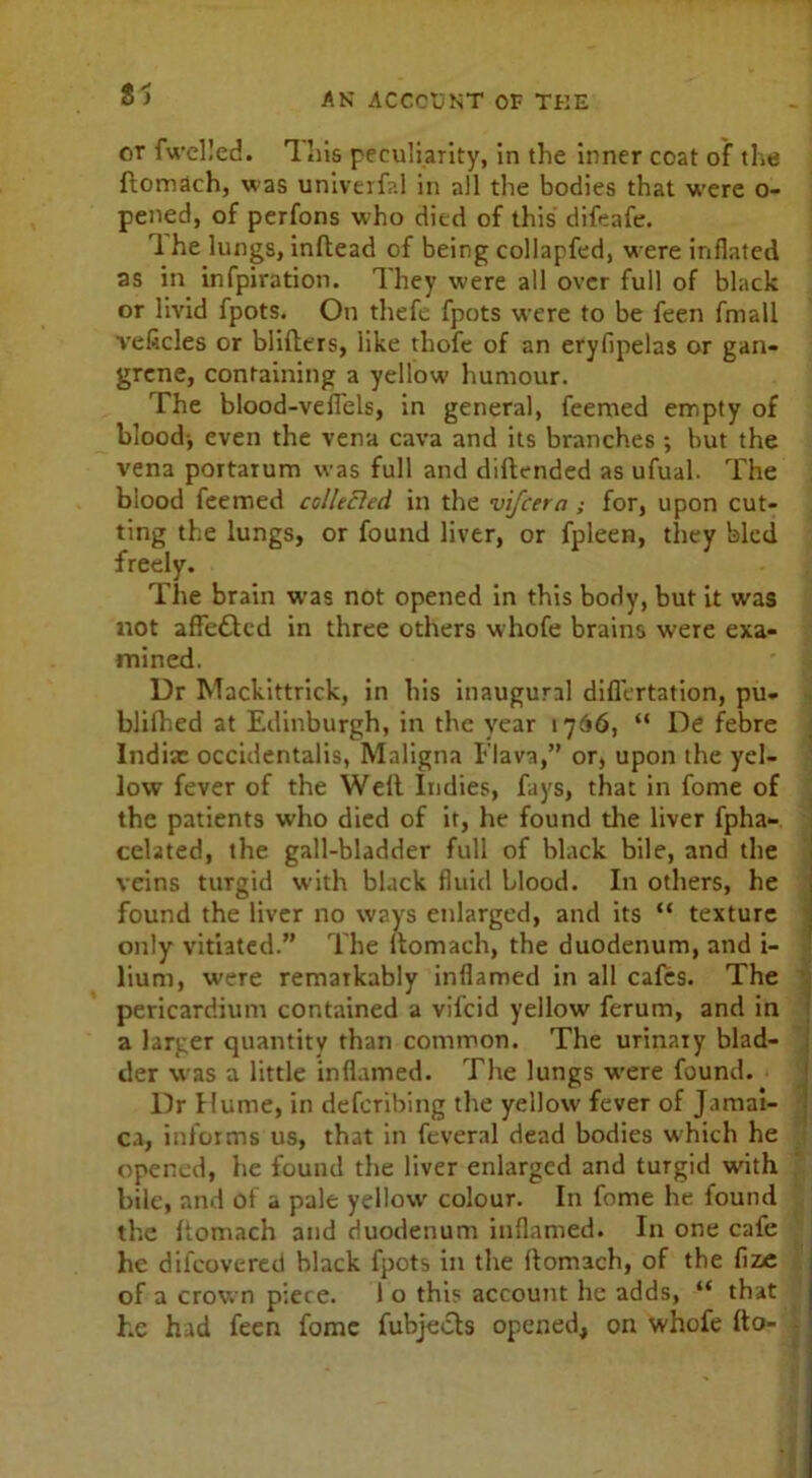 S ) AN ACCOUNT OF THE - j or fwelled. Uns peculiarity, in the inner coat of the Itomach, was univerfal in all the bodies that were o- pened, of perfons who died of this difeafe. 1 he lungs, inltead of being collapfed, were inflated as in infpiration. They were all over full of black or livid fpots. On thefe fpots were to be feen frnall veflcles or blilttrs, like thofe of an eryfipelas or gan- grene, containing a yellow humour. The blood-veffels, in general, feemed empty of blood-, even the vena cava and its branches ; hut the vena portaTum was full and diftended as ufual. The blood feemed collected in the vifcera ; for, upon cut- ting the lungs, or found liver, or fpleen, they bled freely. The brain was not opened in this body, but it was not affettcd in three others whofe brains were exa- mined. Dr Mackittrick, in his inaugural difiertation, pu- blifhed at Edinburgh, in the year 1766, “ De febre Indix occidentalis, Maligna Flava,” or, upon the yel- low fever of the Well Indies, fays, that in fome of the patients who died of it, he found the liver fpha- cclated, the gall-bladder full of black bile, and the veins turgid with black fluid blood. In others, he found the liver no ways enlarged, and its “ texture only vitiated.” The itomach, the duodenum, and i- lium, were rematkably inflamed in all cafes. The pericardium contained a vilcid yellow ferum, and in a larger quantity than common. The urinary blad- der was a little inflamed. The lungs wrere found. Dr Hume, in defcribing the yellow fever of Jamai- ca, informs us, that in feveral dead bodies which he opened, he found the liver enlarged and turgid with bile, and ot a pale yellow colour. In fome he found the Itomach and duodenum inflamed. In one cafe he difeovered black fpots in the Itomach, of the fize of a crown piece. 1 o this account he adds, “ that he had feen fome fubjects opened, on whofe fto-