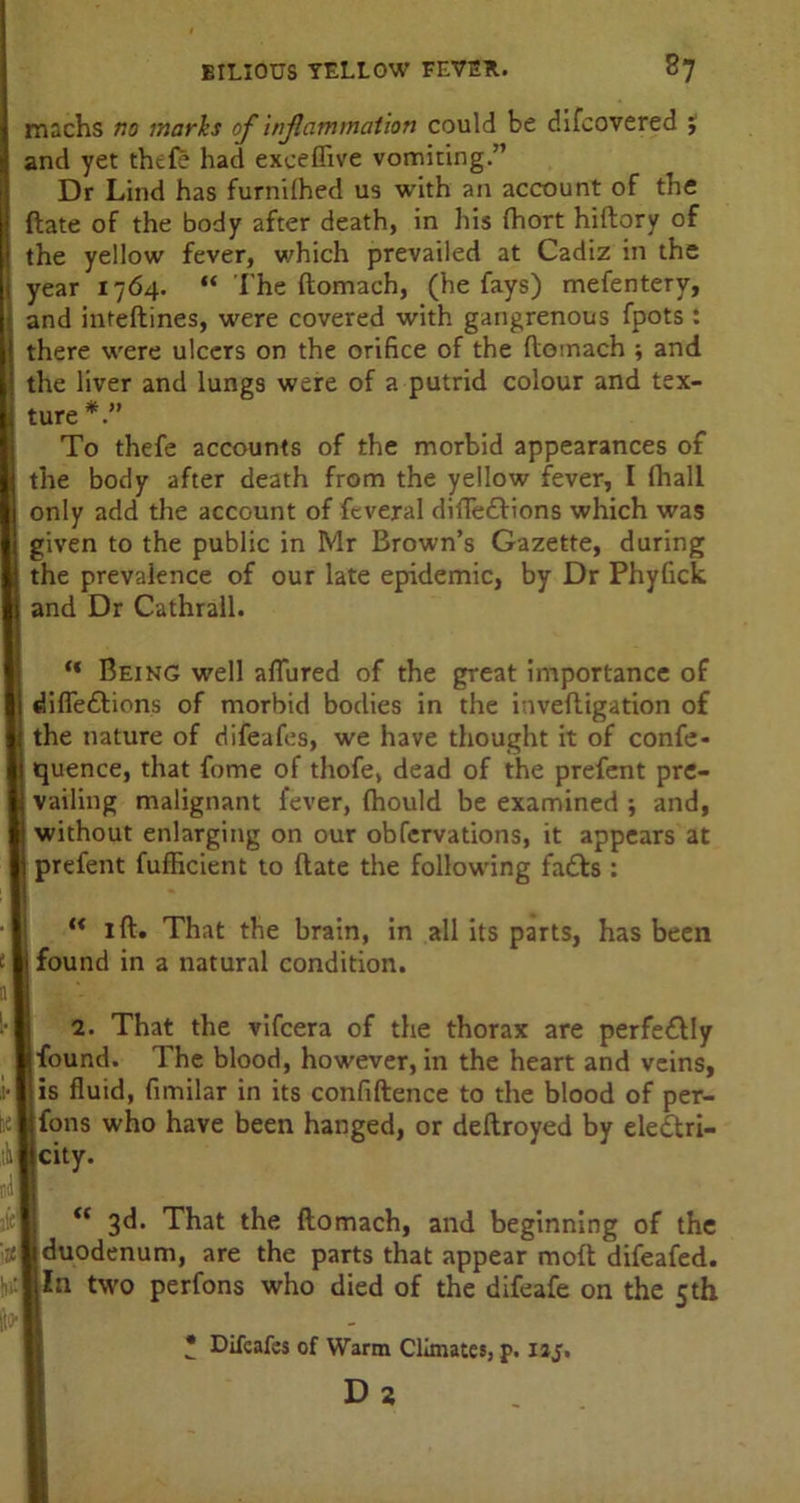machs no marhs of inflammation could be difcovered 5 and yet thtfe had exceflive vomiting.” Dr Lind has furnilhed us with an account of the {late of the body after death, in his (hort hiftory of the yellow fever, which prevailed at Cadiz in the year 1764. “ The ftomach, (he fays) mefentery, and inteftines, were covered with gangrenous fpots : there were ulcers on the orifice of the ftomach ; and the liver and lungs were of a putrid colour and tex- ture *” To thefe accounts of the morbid appearances of the body after death from the yellow fever, I (hall only add the account of feveral diiTedtions which was given to the public in Mr Brown’s Gazette, during the prevalence of our late epidemic, by Dr Phyfick and Dr Cathrall. “ Being well aftiired of the great importance of diffe&ions of morbid bodies in the inveftigation of the nature of difeafes, we have thought it of confe- quence, that fome of thofe, dead of the prefent pre- vailing malignant fever, (hould be examined ; and, without enlarging on our obfervations, it appears at prefent fufficient to ftate the following fa£fs :  1 ft. That the brain, in all its parts, has been I found in a natural condition. 2. That the vifcera of the thorax are perfectly Ifound. The blood, however, in the heart and veins, jis fluid, fimilar in its confidence to the blood of per- jfons who have been hanged, or deftroyed by ele&ri- jeity. “ 3^* That the ftomach, and beginning of the 1 duodenum, are the parts that appear moft difeafed. i la two perfons who died of the difeafe on the 5th • Difeafes of Warm Climates, p. iaj. Da