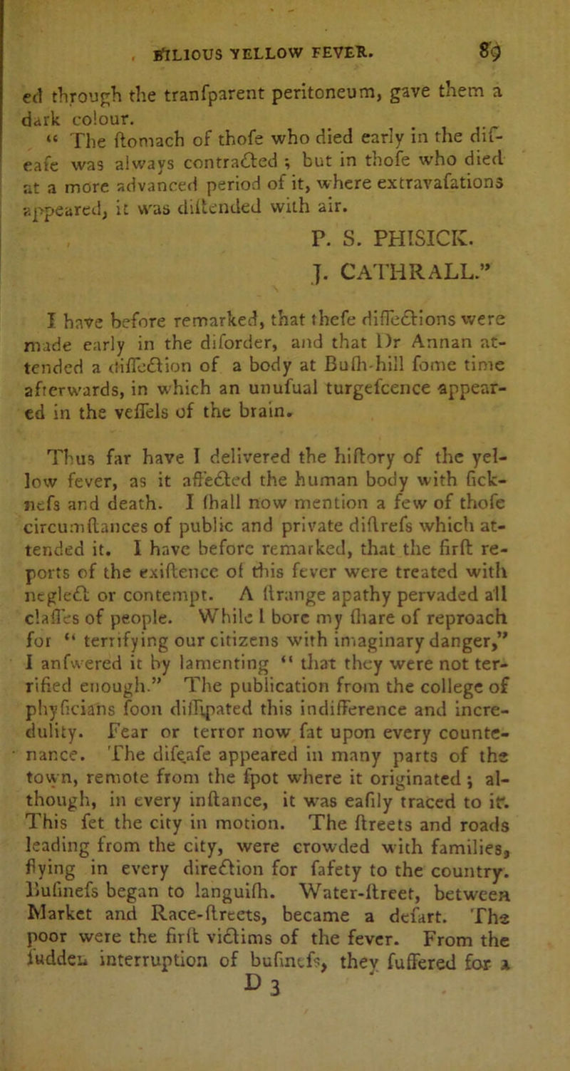 ed through the tranfparent peritoneum, gave them a dark colour. “ The ftomach of thofe who died early in the dif- eafe was always contracted ; but in thofe who died at a more advanced period of it, where extravafations appeared, it was diftended with air. P. S. PHISICK. J. CATHRALL.” I have before remarked, that thefe difleCtions were made early in the diforder, and that l)r Annan at- tended a (tifleClion of a body at Bufh-hill feme time afterwards, in which an unufual turgel'cence appear- ed in the vefTels of the brain. Thus far have I delivered the hiftory of the yel- low fever, as it affe&ed the human body with fick- nefs and death. I (hall now mention a few of thofe circum(lances of public and private didrefs which at- tended it. I have before remarked, that the firfl re- ports of the evidence of this fever were treated with negleCl or contempt. A ltrange apathy pervaded all c’.ad'es of people. While 1 bore my (hare of reproach for “ terrifying our citizens with imaginary danger,” I anfwered it by lamenting “ that they were not ter- rified enough.” The publication from the college of phyficians foon diflipated this indifference and incre- dulity. Fear or terror now fat upon every counte- nance. The difeafe appeared in many parts of the town, remote from the fpot where it originated; al- though, in every indance, it was eafily traced to it*. This fet the city in motion. The dreets and roads leading from the city, were crowded with families, flying in every direClion for fafety to the country, liufinefs began to languifh. Water-llreet, between Market and Race-dreets, became a defart. The poor were the firfl victims of the fever. From the iuddeu interruption of bufmtfs, they differed for x