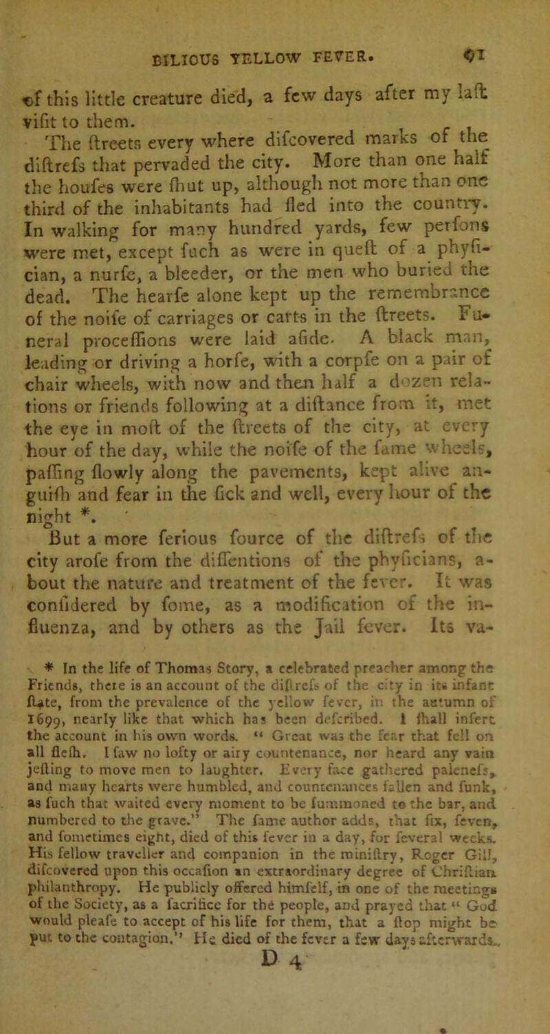 of this little creature died, a few days after my la(t vifit to them. The ftreetr. every where difeovered marks of the diftrefs that pervaded the city. More than one hail the houfes were fhut up, although not more than one third of the inhabitants had lied into the country. In walking for many hundred yards, few peifons were met, except fuch as were in quell of a phyli- cian, a nurfe, a bleeder, or the men who buried the dead. The hearfe alone kept up the remembrance of the noii'e of carriages or carts in the ftreets. Fu- neral proceffions were laid afide. A black man, leading or driving a horfe, with a corpfe on a pair ot chair wheels, with now and then half a dozen rela- tions or friends following at a diftance from it, met the eye in moll of the llreets of the city, at every hour of the day, while the noife of the fame wheels, pafling Howly along the pavements, kept alive an- guifh and fear in the lick and well, every hour of the night *. But a more ferious fource of the diftrefs of the city arofe from the diflentions ot the phvficians, a- bout the nature and treatment of the fever. It was confidered by fome, as a modification of the in- fluenza, and by others as the Jail fever. Its va- * In the life of Thomas Story, a celebrated preacher among the Friends, there is an account of the difirefs of the city in its infant fl^te, from the prevalence of the yellow fever, in the autumn of 1699, nearly like that which has been deferibed. 1 lhall infert the account in his own words. “ Great was the fear that fell on all flclh. I faw no lofty or airy countenance, nor heard any vain jelling to move men to laughter. Every face gathered palenefs, and many hearts were humbled, and countenances fallen and funk, as fuch that waited every moment to be fummoned to the bar, and numbered to the grave.” The fame author adds, that fix, feven, and fometimes eight, died of this fever in a day, for fcveral weeks. His fellow traveller and companion in theminiftry, Roger Gill, difeovered upon this occafion in extraordinary degree of Chriflian philanthropy. He publicly offered himfelf, in one of the meetings of the Society, as a facriiicc for the people, and prayed that “ God would pleafe to accept of his life for them, that a flop might be put to the contagion.’’ He died of the fever a few days afterwards.. D 4