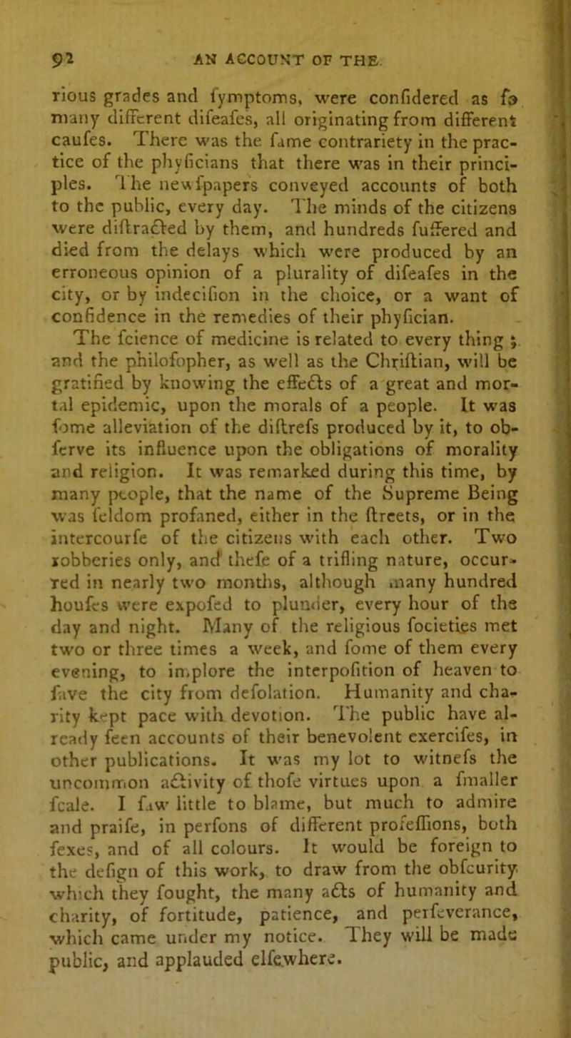 rious grades and fymptoms, were confidered as fa many different difeafes, all originating from different caufes. rIhere was the fame contrariety in the prac- tice of the phyficians that there was in their princi- ples. 1 he newfpapers conveyed accounts of both to the public, every day. The minds of the citizens were diffra£Ved by them, and hundreds fuffered and died from the delays which were produced by an erroneous opinion of a plurality of difeafes in the city, or by indecifion in the choice, or a want of confidence in the remedies of their phyfician. The fcience of medicine is related to every thing j and the philofopher, as well as the Chriflian, will be gratified by knowing the effects of a great and mor- tal epidemic, upon the morals of a people. It was fome alleviation of the diflrefs produced by it, to ob- ferve its influence upon the obligations of morality and religion. It was remarked during this time, by many people, that the name of the Supreme Being was feldom profaned, either in the ftreets, or in the intercourfe of the citizens with each other. Two robberies only, and thefe of a trifling nature, occur- red in nearly two months, although many hundred houfes were expofed to plunder, every hour of the day and night. Many of the religious focieties met two or three times a week, and fome of them every evening, to implore the interpofition of heaven to fave the city from defolation. Humanity and cha- rity kept pace with devotion. The public have al- ready feen accounts of their benevolent exercifes, in other publications. It was my lot to witnefs the uncommon adlivity of thofe virtues upon a fmaller feale. I f.iw little to blame, but much to admire and praife, in perfons of different profeflions, both fexes, and of all colours. It would be foreign to the defign of this work, to draw from the obfeurity. which they fought, the many adbs of humanity and charity, of fortitude, patience, and perfeverance, which came under my notice. T.hey will be made public, and applauded elfe.where.