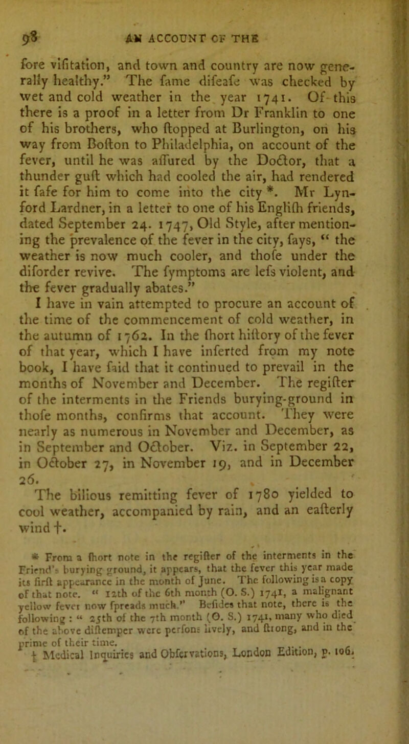 fore vlfitation, and town and country are now gene- rally healthy.” The fame difeafe was checked by wet and cold weather in the year 1741. Of this there is a proof in a letter from Dr Franklin to one of his brothers, who flopped at Burlington, on his way from Bofton to Philadelphia, on account of the fever, until he was allured by the Doctor, that a thunder gull which had cooled the air, had rendered it fafe for him to come into the city *. Mr Lyn- ford Lardner, in a letter to one of his Englifh friends, dated September 24. 1747, Old Style, after mention- ing the prevalence of the fever in the city, fays, “ the weather is now much cooler, and thofe under the diforder revive. The fymptoms are lefs violent, and the fever gradually abates.” I have in vain attempted to procure an account of the time of the commencement of cold weather, in the autumn of 1762. In the fhort hiltory of the fever of that year, which I have inferted from my note book, I have faid that it continued to prevail in the months of November and December. The regifter of the interments in the Friends burying-ground in thofe months, confirms that account. They were nearly as numerous in November and December, as in September and October. Viz. in September 22, in October 27, in November 19, and in December 26. » The bilious remitting fever of 1780 yielded to cool weather, accompanied by rain, and an eafterly wind +. * From a fhort note in the regifter of the interments in the Friend'? burying ground, it appears, that the fever this year made its firft appearance in the month of June. The following is a copy of that note. “ 12th of the 6th month (O. S.) 1741, a malignant yellow fevei now fpreads much.’’ Bcfides that note, there is the following : “ 25th of the 7th month (O. S.) 1741' many who died of the above diftemper were perfons lively, and fttong, and in the prime of their time. , \ Medical Inquiries and Obfervations, London Edition, p. 106,