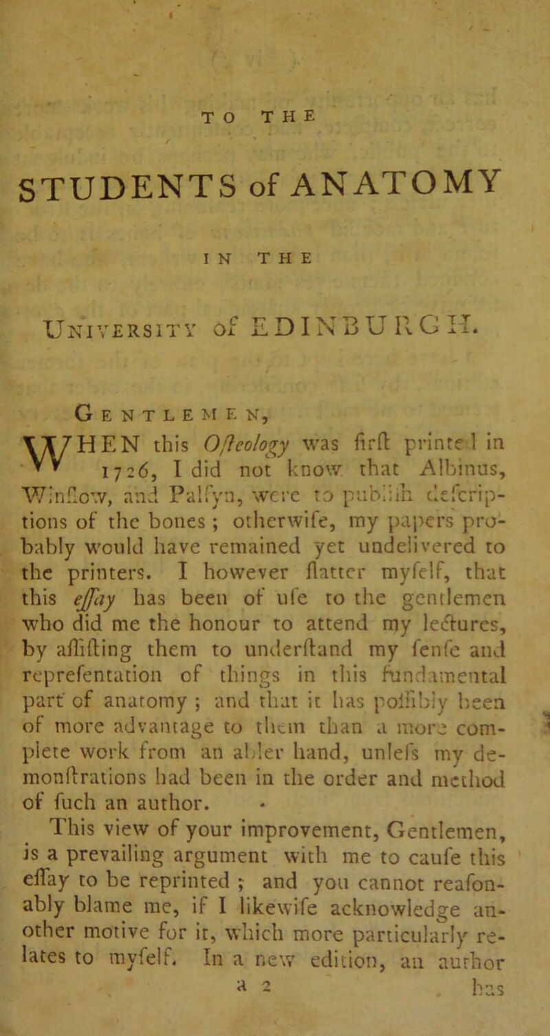 TO THE STUDENTS of ANATOMY IN THE University of EDINBURGH. Gentlemen, WHEN this Oncology was fir ft printed in 1726, I did not know that Albinus, Winfxow, and Palfyn, were to pabiiih defcrip- tions of the bones; othenvife, my papers pro- bably would have remained yet undelivered to the printers. I however flatter myfelf, that this ejjhy has been of ufe to the gentlemen who did me the honour to attend my lectures, by aflifting them to underftand my fenfe and reprefentation of things in this fundamental part of anatomy ; and that it has poiflbly been of more advantage to them than a more com- plete work from an abler hand, unlefs my de- monftrations had been in the order and method of fuch an author. This view of your improvement, Gentlemen, is a prevailing argument with me to caufe this eflay to be reprinted ; and you cannot reafon- ably blame me, if I like wife acknowledge an- other motive for it, which more particularly re- lates to myfelf. In a new edition, an author A 2 has