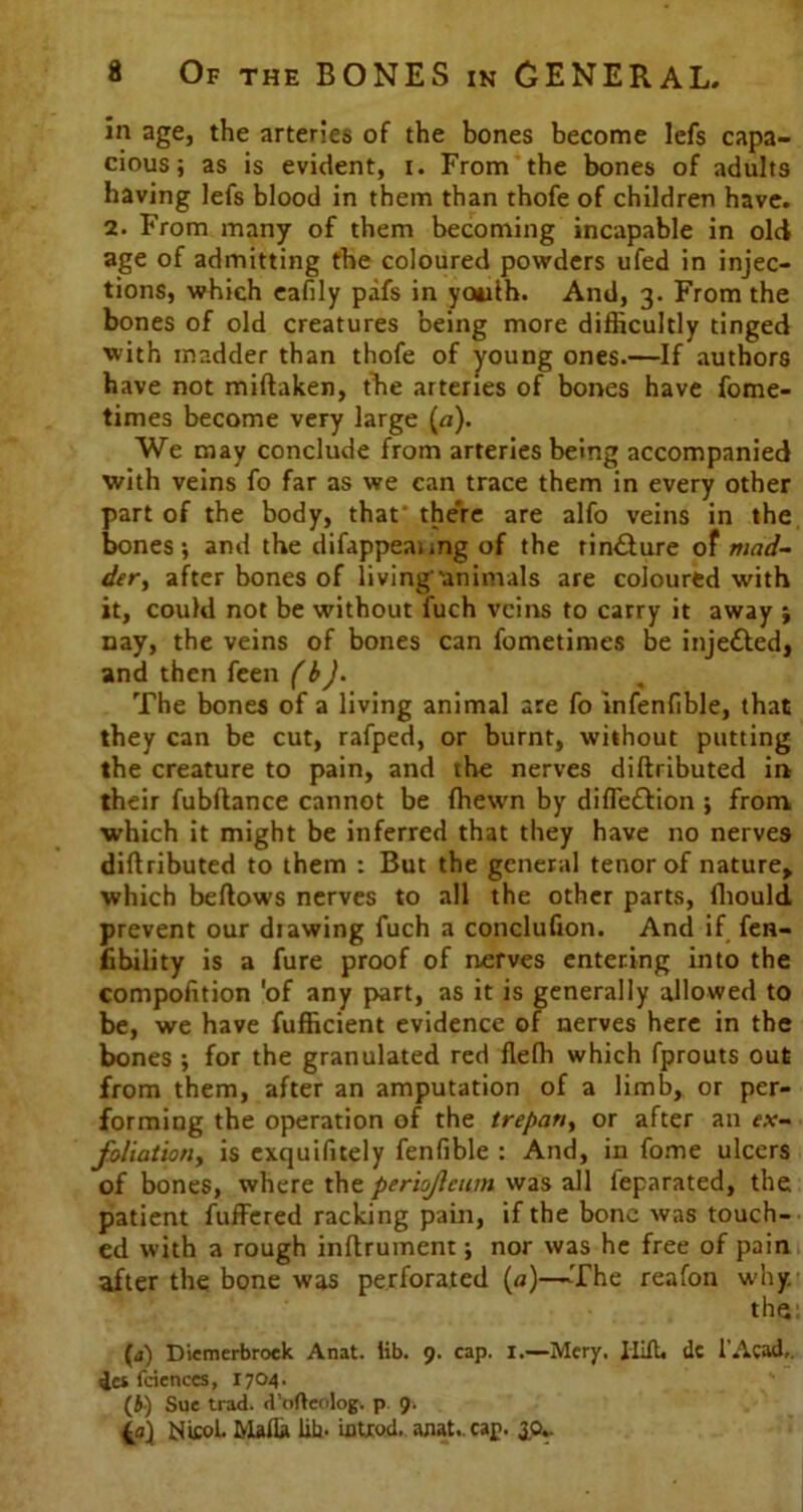 in age, the arteries of the bones become lefs capa- cious; as is evident, i. From the bones of adults having lefs blood in them than thofe of children have. 2. From many of them becoming incapable in old age of admitting the coloured powders ufed in injec- tions, which eafily pafs in youth. And, 3. From the bones of old creatures being more difficultly tinged with madder than thofe of young ones.—If authors have not miftaken, the arteries of bones have fome- times become very large (a). We may conclude from arteries being accompanied with veins fo far as we can trace them in every other part of the body, that' the're are alfo veins in the bones; and the difappeaimg of the tin&ure of mad- der , after bones of living'animals are coloured with it, could not be without fuch veins to carry it away ; nay, the veins of bones can fometimes be injected, and then feen (bj. % The bones of a living animal are fo infenfible, that they can be cut, rafped, or burnt, without putting the creature to pain, and the nerves diftributed in their fubltance cannot be (hewn by diflettion ; from which it might be inferred that they have no nerves diflributed to them : But the general tenor of nature, which bellows nerves to all the other parts, fhould prevent our diawing fuch a conclufion. And if fen- fibility is a fure proof of nerves entering into the compofition 'of any part, as it is generally allowed to be, we have fufficient evidence of nerves here in the bones ; for the granulated red fleffi which fprouts out from them, after an amputation of a limb, or per- forming the operation of the trepan, or after an ex- foliation, is exquifitely fenfible : And, in fome ulcers of bones, where the periojleum was all feparated, the patient fuffered racking pain, if the bone was touch- ed with a rough inftruinent; nor was he free of pain after the. bone was perforated (a)—The reafon why. the (a) Diemerbroek Anat. lib. 9. cap. 1.—Mery. Iiift. dc l’Acad,. ics fciences, 1704. (i) Sue trad, d’ofteolog. p 9. {a) Nicol. Mafia lib. iotxod. anat.. cap. 3.0*.