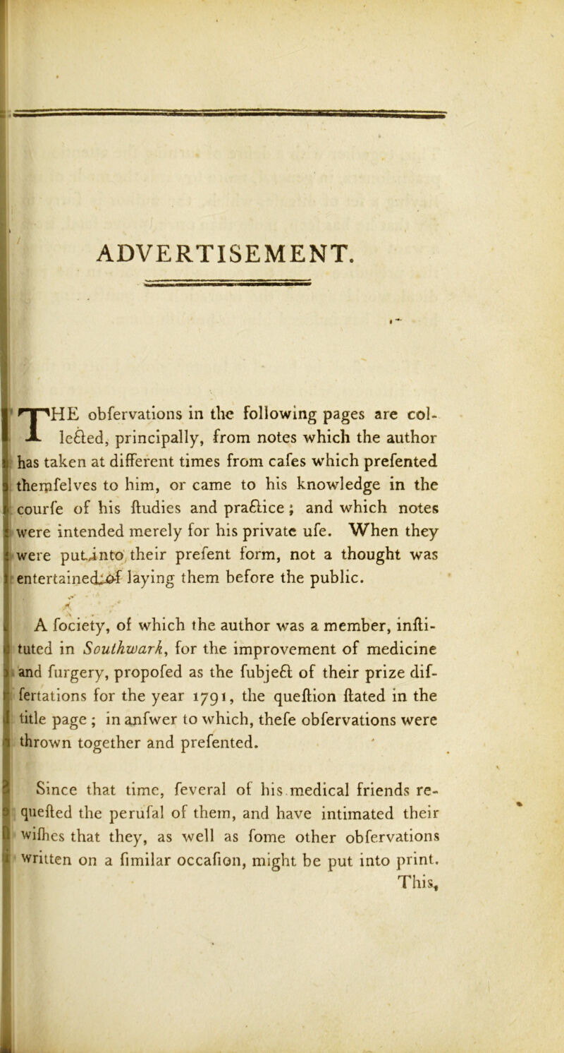 ADVERTISEMENT. THE obfervations in the following pages are col- le£led, principally, from notes which the author has taken at different times from cafes which prefented therpfelves to him, or came to his knowledge in the courfe of his ftudies and pra&ice ; and which notes were intended merely for his private ufe. When they were putinto their prefent form, not a thought was entertained^ laying them before the public. ii. v ’ * A fociety, of which the author was a member, infti- ! tuted in Southwark, for the improvement of medicine and furgery, propofed as the fubjedl of their prize dif- : fertations for the year 1791, the queftion dated in the title page ; in anfwer to which, thefe obfervations were thrown together and prefented. Since that time, feveral of his medical friends re- 1 quefted the perufal of them, and have intimated their i wifhes that they, as well as fome other obfervations : written on a fimilar occafion, might be put into print. This*