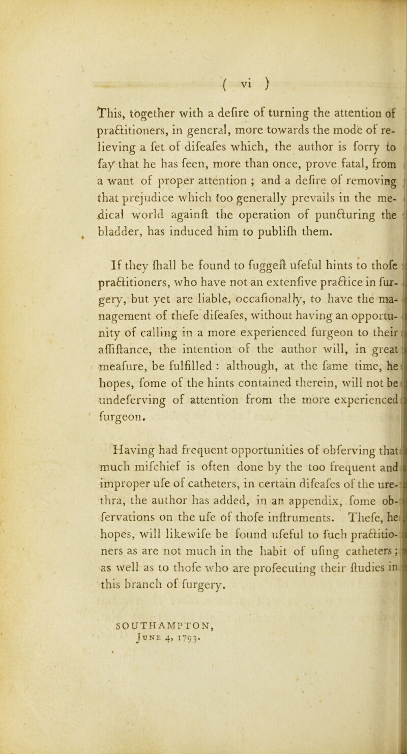 This, together with a defire of turning the attention of praflitioners, in general, more towards the mode of re- lieving a fet of difeafes which, the author is forry to fay' that he has feen, more than once, prove fatal, from a want of proper attention ; and a defire oi removing that prejudice which too generally prevails in the me- dical world againfh the operation of pun&uring the bladder, has induced him to publifh them. * If they fhall be found to fugged ufeful hints to thofe pra&itioners, who have not an extenfive praftice in fur- gery, but yet are liable, occafionally, to have the ma- nagement of thefe difeafes, without having an opportu- nity of calling in a more experienced furgeon to their abidance, the intention of the author will, in great meafure, be fulfilled : although, at the fame time, he hopes, fome of the hints contained therein, will not be undeferving of attention from the more experienced furgeon. Having had frequent opportunities of obferving that much mifchief is often done by the too frequent and improper ufe of catheters, in certain difeafes of the ure- thra, the author has added, in an appendix, fome ob- fervations on the ufe of thofe inftruments. Thefe, he * hopes, will likewife be found ufeful to fuch pra61itio- { ners as are not much in the habit of ufing catheters; as well as to thofe who are profecuting their ftudics in this branch of furgery. SOUTHAMPTON,