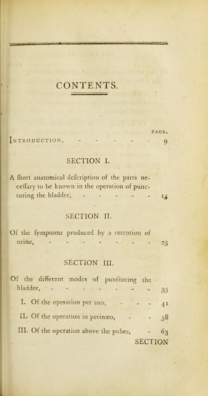 it CONTENTS, PAGE. Introduction, - - - - - 9 SECTION I. A fhort anatomical defcription of the parts ne- ceffary to be known in the operation of punc- turing the bladder, i£ SECTION II. Of the fymptoms produced by a retention of urine, - - . f SECTION III. Of the different modes of pimftunng bladder, ------ I. Of the operation per a no, II. Of the operation in perinaeo, III. Of the operation above the pubes, SECTION the - 3c5 - 41 - - 63