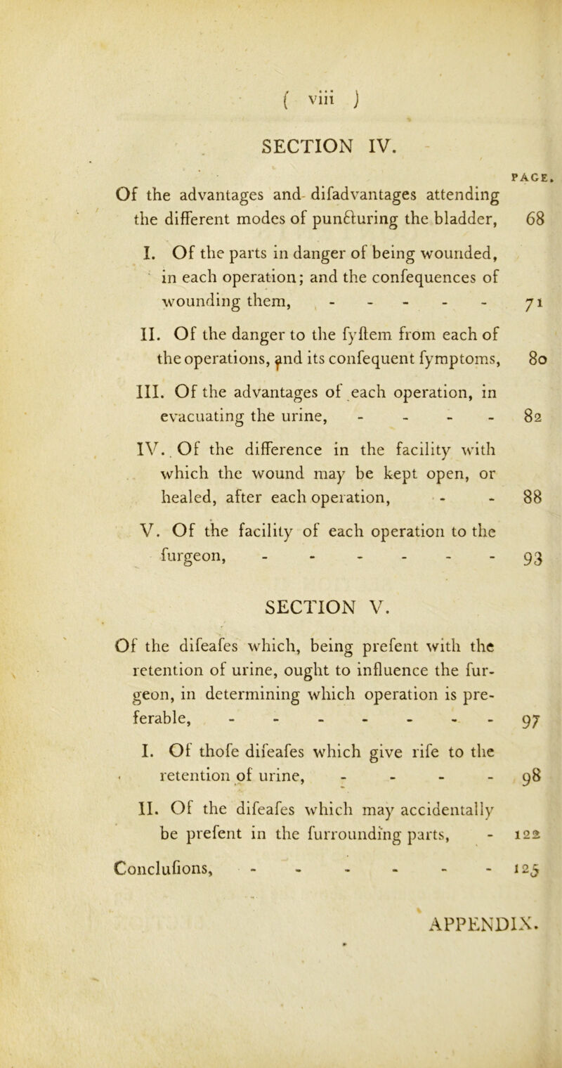 SECTION IV. / Of the advantages and difadvantages attending the different modes of pun&uring the bladder, I. Of the parts in danger of being wounded, in each operation; and the confequences of wounding them, - II. Of the danger to the fyftem from each of the operations, find its confequent fymptoms, III. Of the advantages of each operation, in evacuating the urine, - IV. Of the difference in the facility with which the wound may be kept open, or healed, after each operation, V. Of the facility of each operation to the furgeon, - - - PAGE. 68 71 So 82 88 93 SECTION V. Of the difeafes which, being prefent with the retention of urine, ought to influence the fur- geon, in determining which operation is pre- ferable, ------- 97 I. Of thofe difeafes which give rife to the < retention of urine, - - - 98 II. Of the difeafes which may accidentally be prefent in the furrounding parts, - 122 Conclufions, - - - - - 125 APPENDIX.