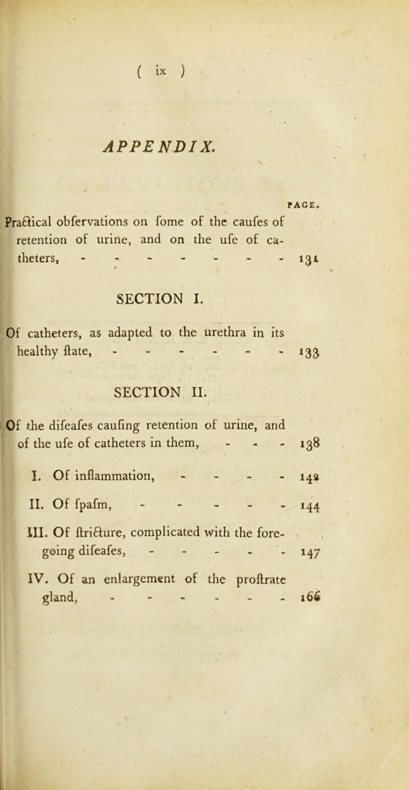 i APPENDIX. PACE. Pra£lical obfervations on fome of the caufes of retention of urine, and on the ufe of ca- theters, - - - - - - -131 4 SECTION I. Of catheters, as adapted to the urethra in its healthy ft ate, 133 SECTION II. Of the difeafes caufing retention of urine, and of the ufe of catheters in them, - - - 138 I. Of inflammation, - 142 II. Of fpafm, - 144 III. Of ftri&ure, complicated with the fore- going difeafes, - - - - 147 IV. Of an enlargement of the proftrate gland, - - 166