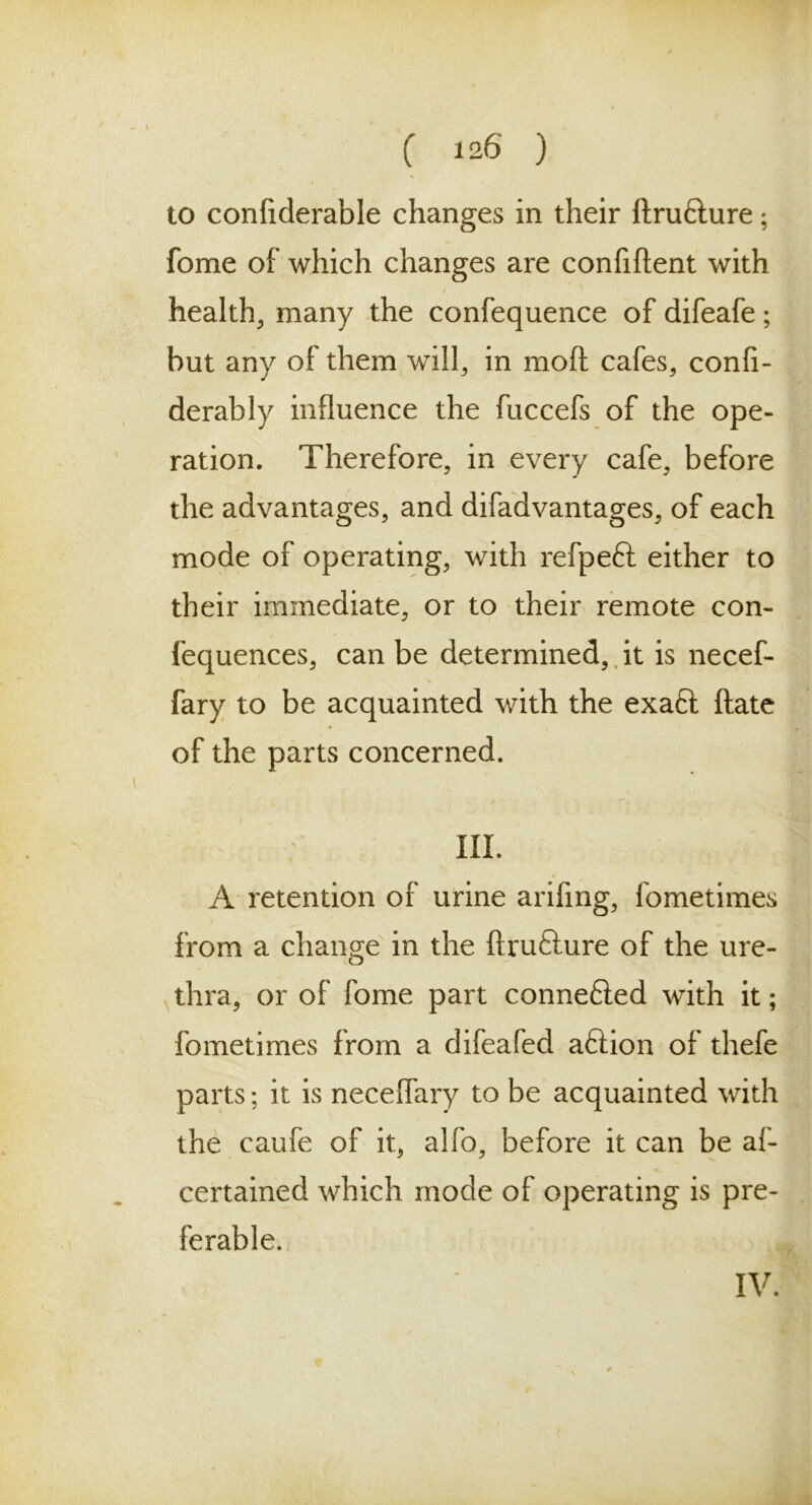 to confiderable changes in their dru&ure; fome of which changes are confident with healthy many the confequence of difeafe; hut any of them will, in mod cafes, confi- derably induence the fuccefs of the ope- ration. Therefore, in every cafe, before the advantages, and difadvantages, of each mode of operating, with refpeft either to their immediate, or to their remote con- fequences, can be determined, it is necef- fary to be acquainted with the exa£t date of the parts concerned. III. A retention of urine arifing, fometimes from a change in the drufture of the ure- thra, or of fome part connefied with it; fometimes from a difeafed aftion of thefe parts; it is necedary to be acquainted with the caufe of it, alfo, before it can be al- ee rtained which mode of operating is pre- ferable. IV.