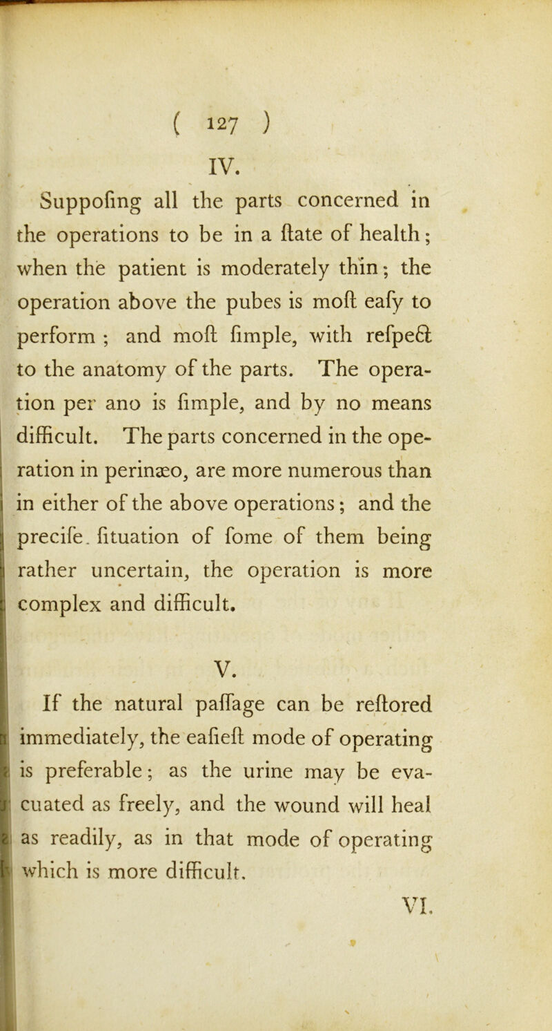 IV. Suppofmg all the parts concerned in the operations to be in a ftate of health; when the patient is moderately thin; the operation above the pubes is moft eafy to perform ; and moft fimple, with refpe£i to the anatomy of the parts. The opera- tion per ano is fimple, and by no means difficult. The parts concerned in the ope- ration in perinaeo, are more numerous than in either of the above operations; and the Iprecife. fituation of fome of them being rather uncertain, the operation is more i complex and difficult. V. If the natural palfage can be reftored 3 immediately, the ealieft mode of operating is preferable; as the urine may be eva- cuated as freely, and the wound will heal t as readily, as in that mode of operating L which is more difficult. VI.