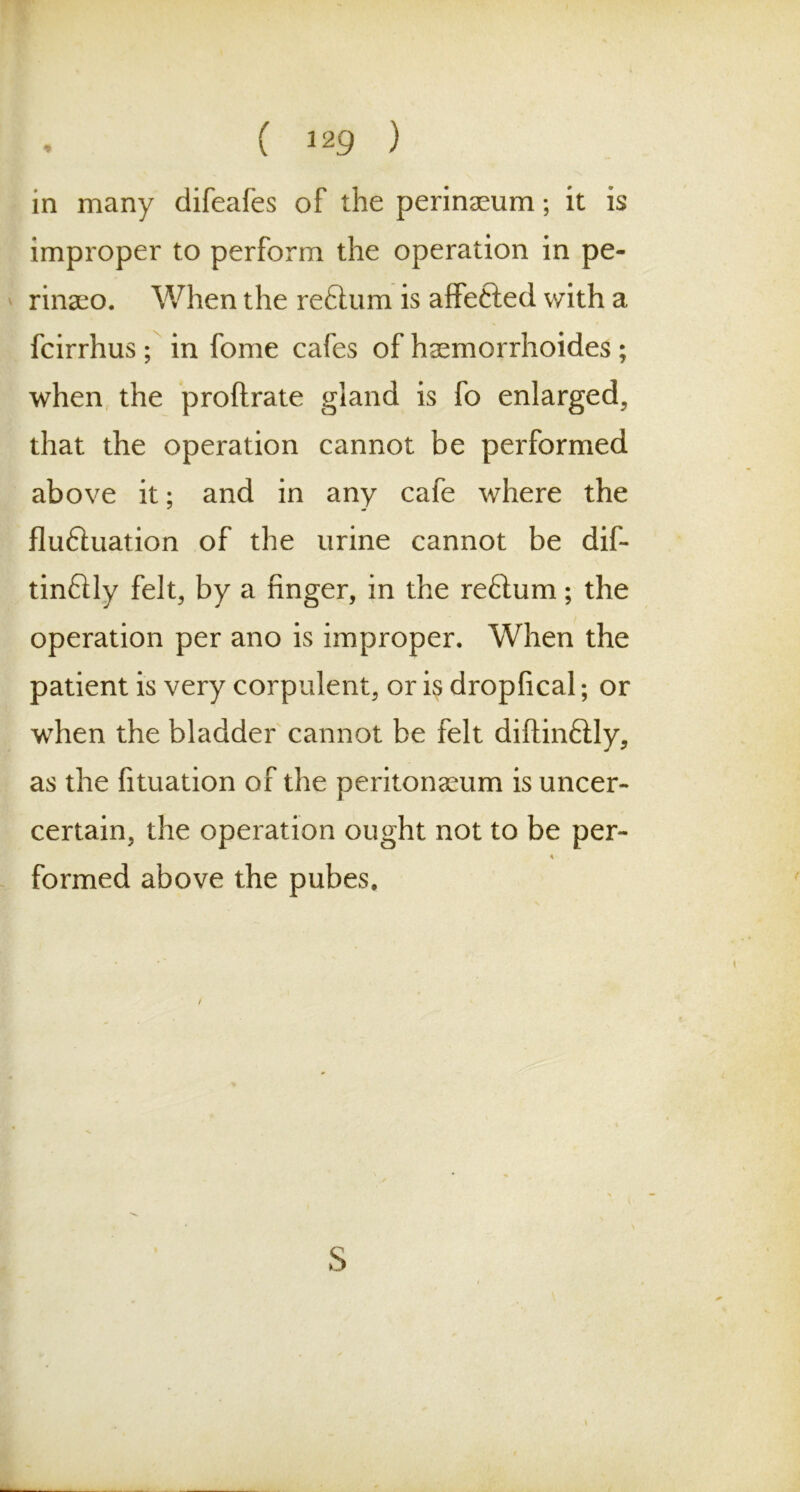in many difeafes of the perineum; it is improper to perform the operation in pe- rinaeo. When the reftum is affefted with a fcirrhus ; in fome cafes of hsemorrhoides; when the proftrate gland is fo enlarged, that the operation cannot be performed above it; and in any cafe where the fluftuation of the urine cannot be dif- tinflly felt, by a finger, in the reflum; the operation per ano is improper. When the patient is very corpulent, or is dropfical; or when the bladder cannot be felt diftinftly, as the fituation of the peritonaeum is uncer- certain, the operation ought not to be per- * formed above the pubes. S