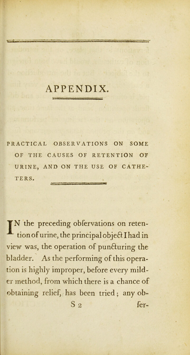 APPENDIX. PRACTICAL OBSERVATIONS ON SOME OF THE CAUSES OF RETENTION OF URINE, AND ON THE USE OF CATHE- TERS. TN the preceding obfervations on reten- tion of urine, the principal objeft I had in view was, the operation of punfturing the bladder. As the performing of this opera- tion is highly improper, before every mild- er method, from which there is a chance of obtaining relief, has been tried; any ob- S 2 fer-