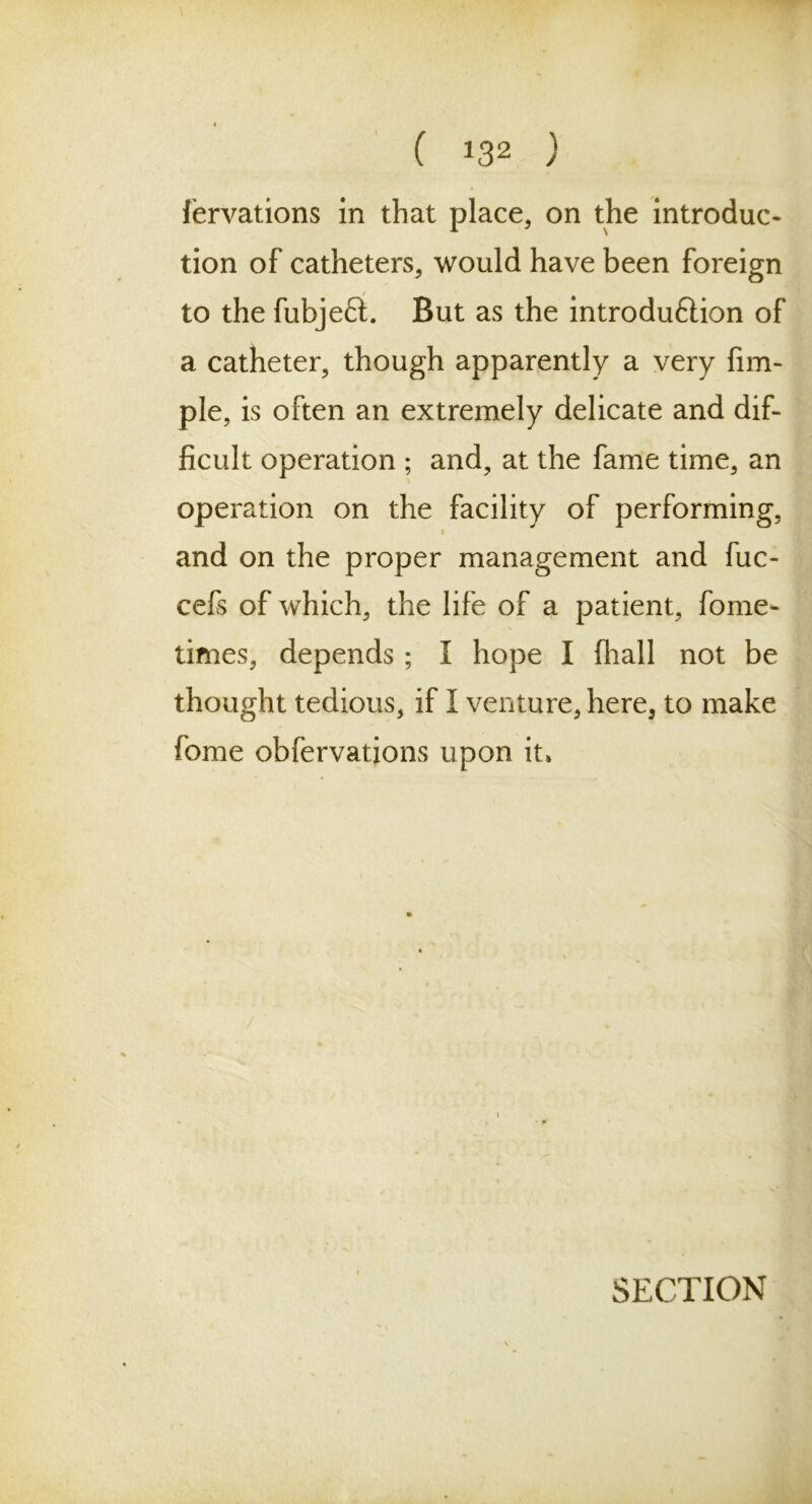 ( *32 ) fervations in that place, on the introduc- tion of catheters, would have been foreign to the fubjefL But as the introduftion of a catheter, though apparently a very fim- ple, is often an extremely delicate and dif- ficult operation ; and, at the fame time, an operation on the facility of performing, i and on the proper management and fuc- cefs of which, the life of a patient, fome- times, depends ; I hope I (hall not be thought tedious, if I venture, here, to make fome obfervations upon it» /