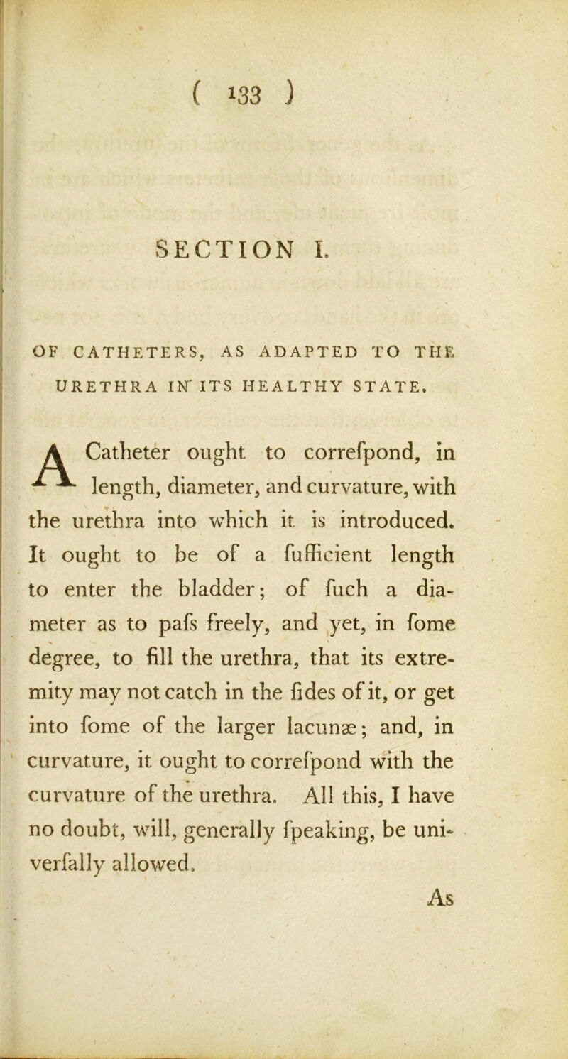 SECTION I. OF CATHETERS, AS ADAPTED TO THE URETHRA IN' ITS HEALTHY STATE, A Catheter ought to correfpond, in ^ length, diameter, and curvature, with the urethra into which it is introduced* It ought to be of a fuffieient length to enter the bladder; of fuch a dia- meter as to pafs freely, and yet, in fome degree, to fill the urethra, that its extre- mity may not catch in the fides of it, or get into fome of the larger lacunae; and, in curvature, it ought to correfpond with the *>- curvature of the urethra. All this, I have no doubt, will, generally fpeaking, be uni- verlally allowed. As