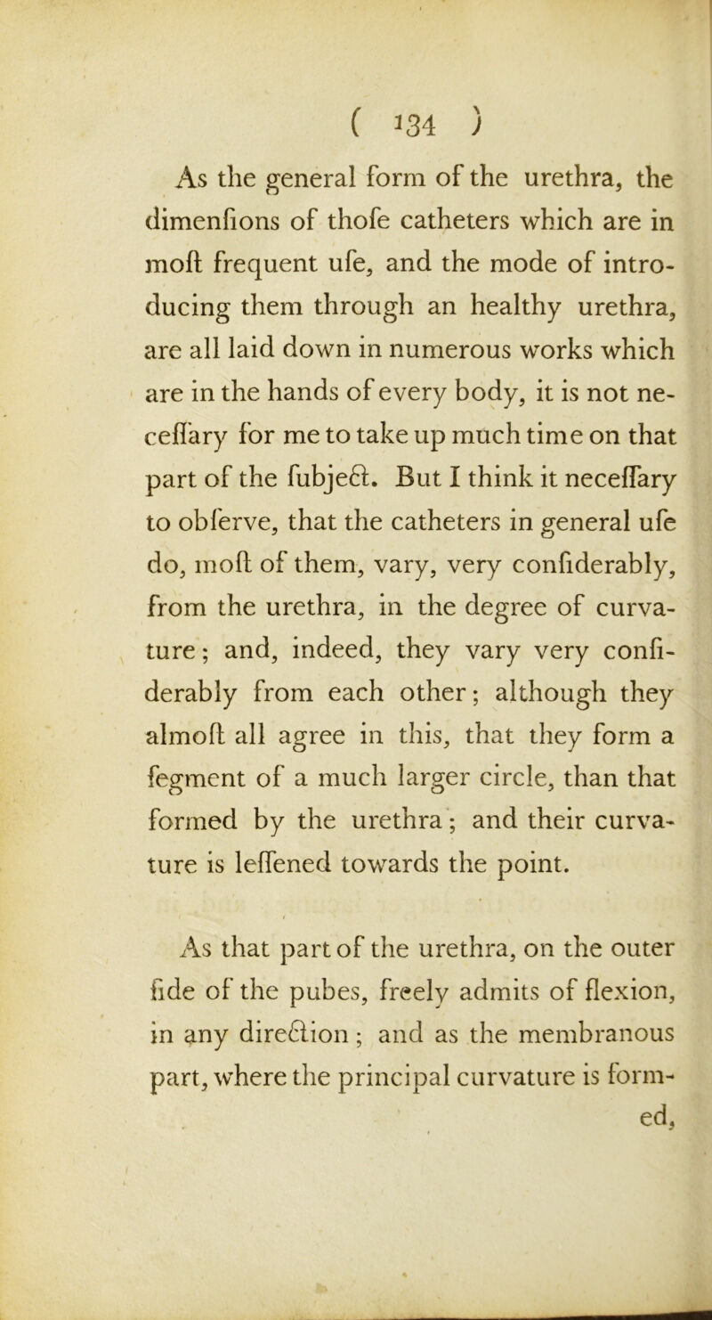 ( ^34 ) As the general form of the urethra, the climenfions of thofe catheters which are in mod frequent ufe, and the mode of intro- ducing them through an healthy urethra, are all laid down in numerous works which are in the hands of every body, it is not ne- ceflary for me to take up much time on that part of the fubjeft. But I think it neceffary to obferve, that the catheters in general ufe do, molt of them, vary, very confiderably, from the urethra, in the degree of curva- ture ; and, indeed, they vary very confi- derably from each other; although they almofi all agree in this, that they form a fegment of a much larger circle, than that formed by the urethra; and their curva- ture is leflened towards the point. As that part of the urethra, on the outer fide of the pubes, freely admits of flexion, in any direfiion; and as the membranous part, where the principal curvature is form- ed,