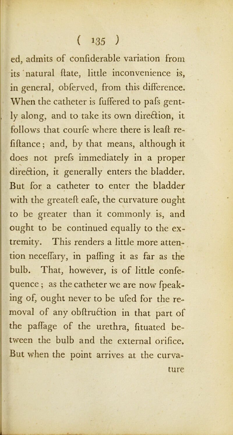 ( *35 ) ed, admits of confiderable variation from its natural ftate, little inconvenience is, in general, obferved, from this difference. When the catheter is fuffered to pafs gent- ly along, and to take its own direftion, it follows that courfe where there is lead re- finance ; and, by that means, although it does not prefs immediately in a proper direftion, it generally enters the bladder. But for a catheter to enter the bladder ' * with the greatefi; eafe, the curvature ought to be greater than it commonly is, and ought to be continued equally to the ex- tremity. This renders a little more atten- tion neceffary, in paffing it as far as the bulb. That, however, is of little confe- quence ; as the catheter we are now fpeak- ing of, ought never to be ufed for the re- moval of any obftruftion in that part of the paffage of the urethra, fituated be- tween the bulb and the external orifice* But when the point arrives at the curva- ture