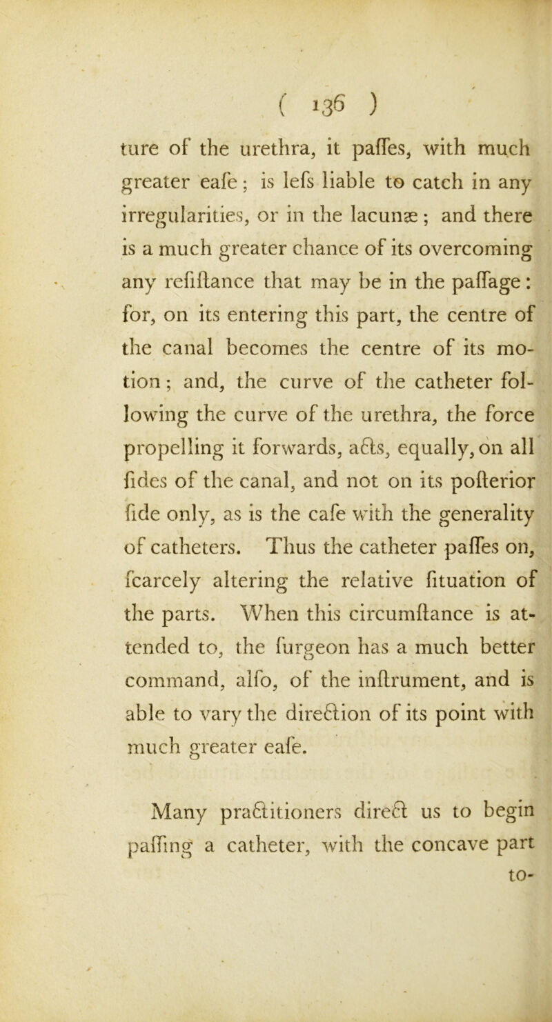 ture of the urethra, it paffes, with much greater eafe; is lefs liable to catch in any irregularities, or in the lacunas ; and there is a much greater chance of its overcoming any refiftance that may be in the paffage: for, on its entering this part, the centre of the canal becomes the centre of its mo- tion ; and, the curve of the catheter fol- lowing the curve of the urethra, the force propelling it forwards, a6ts, equally, on all fides of the canal, and not on its pofterior fide only, as is the cafe with the generality of catheters. Thus the catheter palfes on, fcarcely altering the relative fituation of the parts. When this circumftance is at- tended to, the fur aeon has a much better 3 o command, alfo, of the inftrument, and is able to vary the dire&ion of its point with much greater eafe. Many practitioners direCt us to begin palling a catheter, with the concave part to-