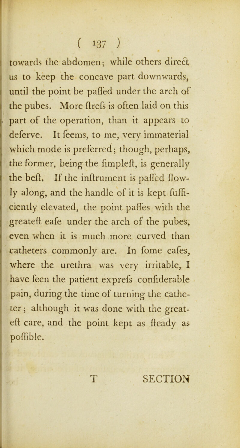towards the abdomen; while others dire6t us to keep the concave part downwards, until the point be palled under the arch of the pubes. More ftrefs is often laid on this * part of the operation, than it appears to deferve. It feems, to me, very immaterial which mode is preferred; though, perhaps, the former, being the fimpleft, is generally i the belt. If the inftrument is pafled flow- Ily along, and the handle of it is kept fuffi- ciently elevated, the point palfes with the greateft eafe under the arch of the pubes, even when it is much more curved than catheters commonly are. In fome cafes, where the urethra was very irritable, I have feen the patient exprefs confiderable pain, during the time of turning the cathe- ter ; although it was done with the great- eft care, and the point kept as fteady as poflible.