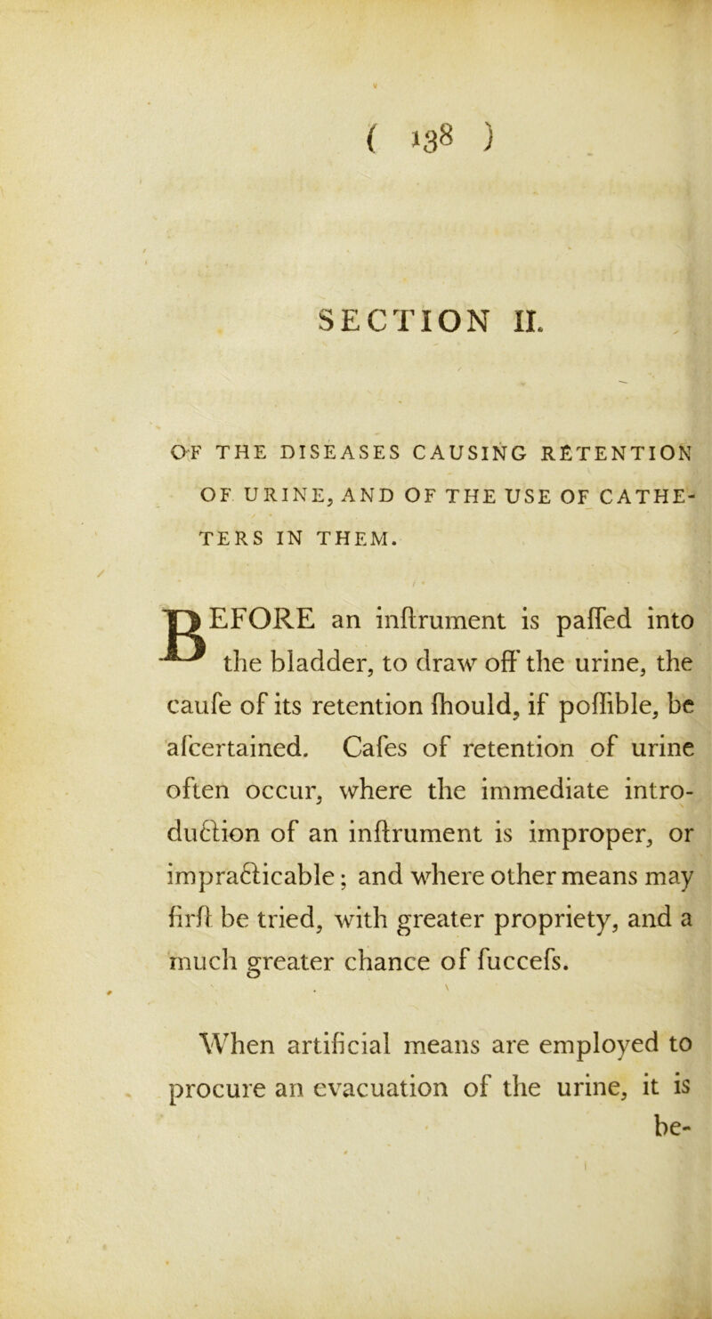 SECTION II. OF THE DISEASES CAUSING RETENTION OF URINE, AND OF THE USE OF CATHE- TERS IN THEM. T)EFORE an inftrument is palled into t]ie bladder, to draw oft'the urine, the caufe of its retention (hould, if poflible, be afcertained. Cafes of retention of urine often occur, where the immediate intro- duction of an inftrument is improper, or impracticable; and where other means may firft be tried, with greater propriety, and a much greater chance of fuccefs. When artificial means are employed to procure an evacuation of the urine, it is be-