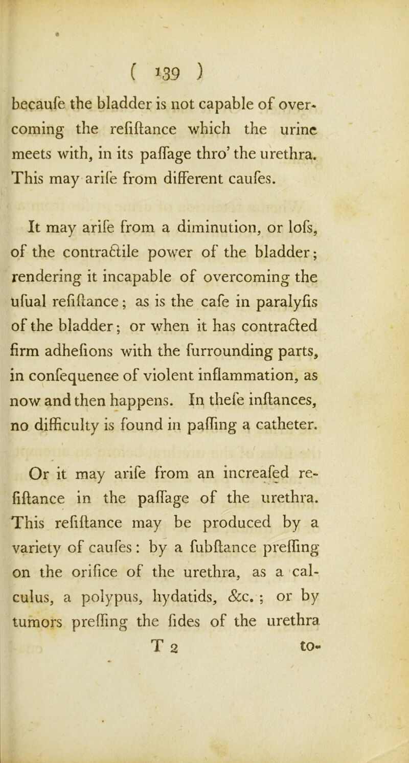 0 [. C 139 ) becaufe the bladder is not capable of over- coming the reliftance which the urine meets with, in its paffage thro’ the urethra. This may arife from different caufes. It may arife from a diminution, or lofs, of the contraftile power of the bladder; rendering it incapable of overcoming the ufual refiflance; as is the cafe in paralyfis of the bladder; or when it has contrafled firm adhefions with the furrounding parts, in confequence of violent inflammation, as now and then happens. In thefe inftances, no difficulty is found in paffing a catheter. - . / , * Or it may arife from an increafed re- finance in the paffage of the urethra. This refiftance may be produced by a variety of caufes: by a fubfiance preffing on the orifice of the urethra, as a cal- culus, a polypus, hydatids, &c. ; or by tumors preffing the Tides of the urethra T 2 to-