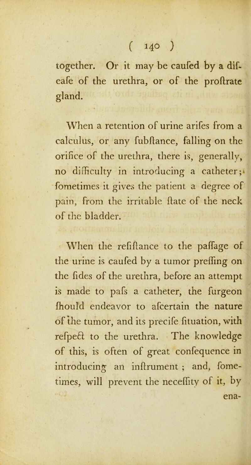 together. Or it may be caufed by a dif- eafe of the urethra, or of the proftrate gland. When a retention of urine arifes from a calculus, or any fubftance, falling on the orifice of the urethra, there is, generally, no difficulty in introducing a catheter;* fometimes it gives the patient a degree of V pain, from the irritable ftate of the neck of the bladder. When the refifiance to the pafiage of the urine is caufed by a tumor preffing on the ficles of the urethra, before an attempt is made to pafs a catheter, the furgeon fhould endeavor to afcertain the nature of the tumor, and its precife fituation, with refpeft to the urethra. The knowledge of this, is often of great confequence in introducing an inftrument ; and, fome- times, will prevent the necefiity of it, by ena-