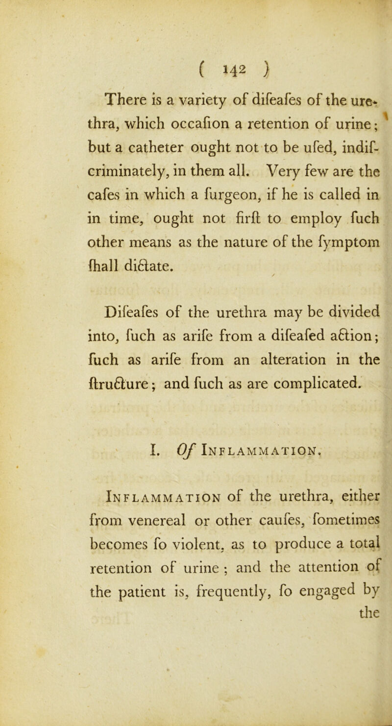 There is a variety of difeafes of the ure* thra, which occafion a retention of urine; but a catheter ought not to be ufed, indif- criminately, in them all. Very few are the cafes in which a furgeon, if he is called in in time, ought not firft to employ fuch < other means as the nature of the fymptom (hall diftate. Difeafes of the urethra may be divided into, fuch as arife from a difeafed aftion; fuch as arife from an alteration in the ftrufture; and fuch as are complicated. I. Of Inflammation. Inflammation of the urethra, either from venereal or other caufes, fometimes becomes fo violent, as to produce a total retention of urine ; and the attention of the patient is, frequently, fo engaged by the