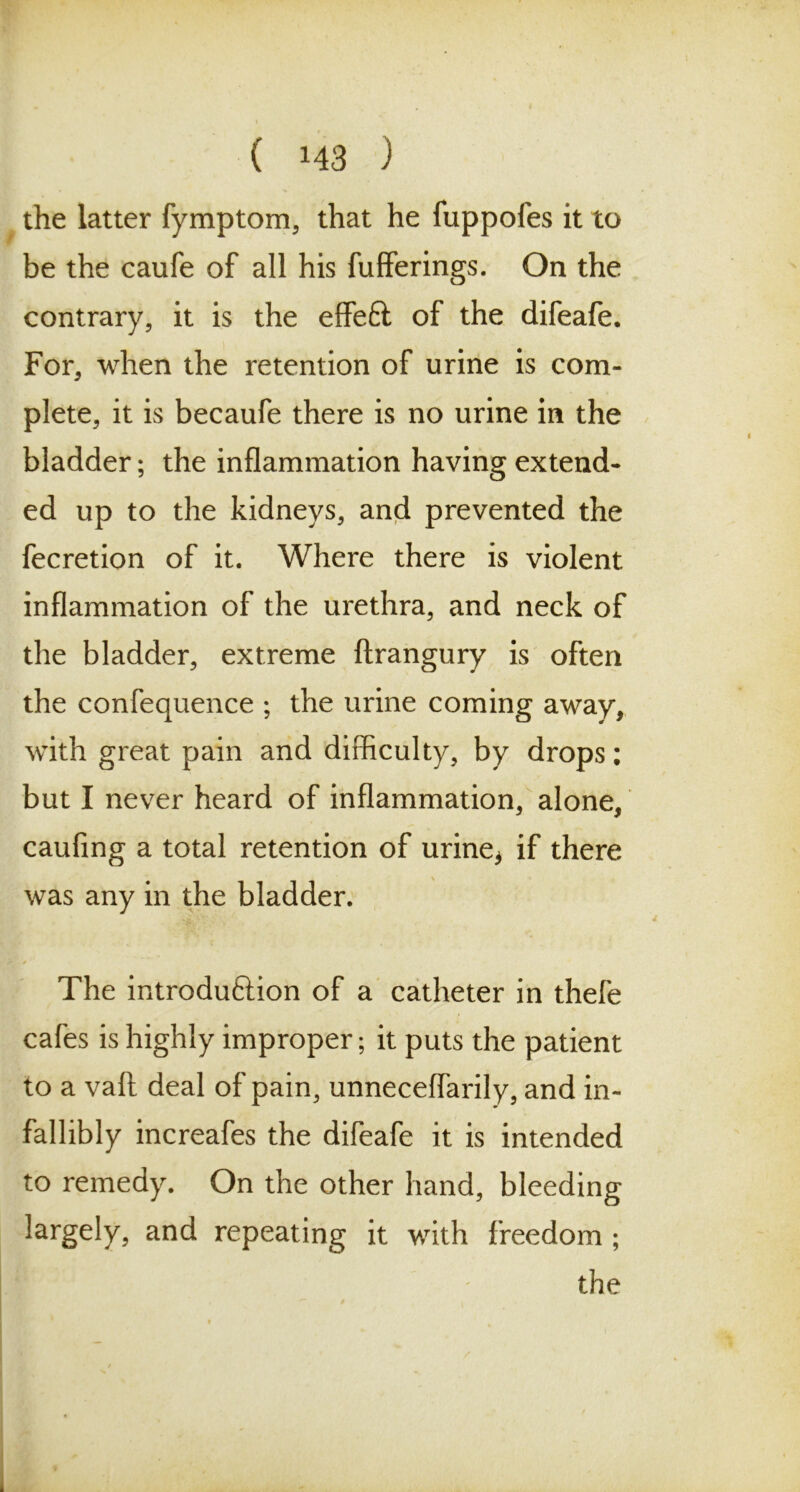 the latter fymptom, that he fuppofes it to be the caufe of all his fufferings. On the contrary, it is the effefl of the difeafe. For, when the retention of urine is com- plete, it is becaufe there is no urine in the bladder; the inflammation having extend- ed up to the kidneys, and prevented the fecretion of it. Where there is violent inflammation of the urethra, and neck of the bladder, extreme ftrangury is often the confequence ; the urine coming away, with great pain and difficulty, by drops; but I never heard of inflammation, alone, caufing a total retention of urine* if there was any in the bladder. The introduftion of a catheter in thefe cafes is highly improper; it puts the patient to a vaft deal of pain, unneceflarily, and in- fallibly increafes the difeafe it is intended to remedy. On the other hand, bleeding largely, and repeating it with freedom ; the