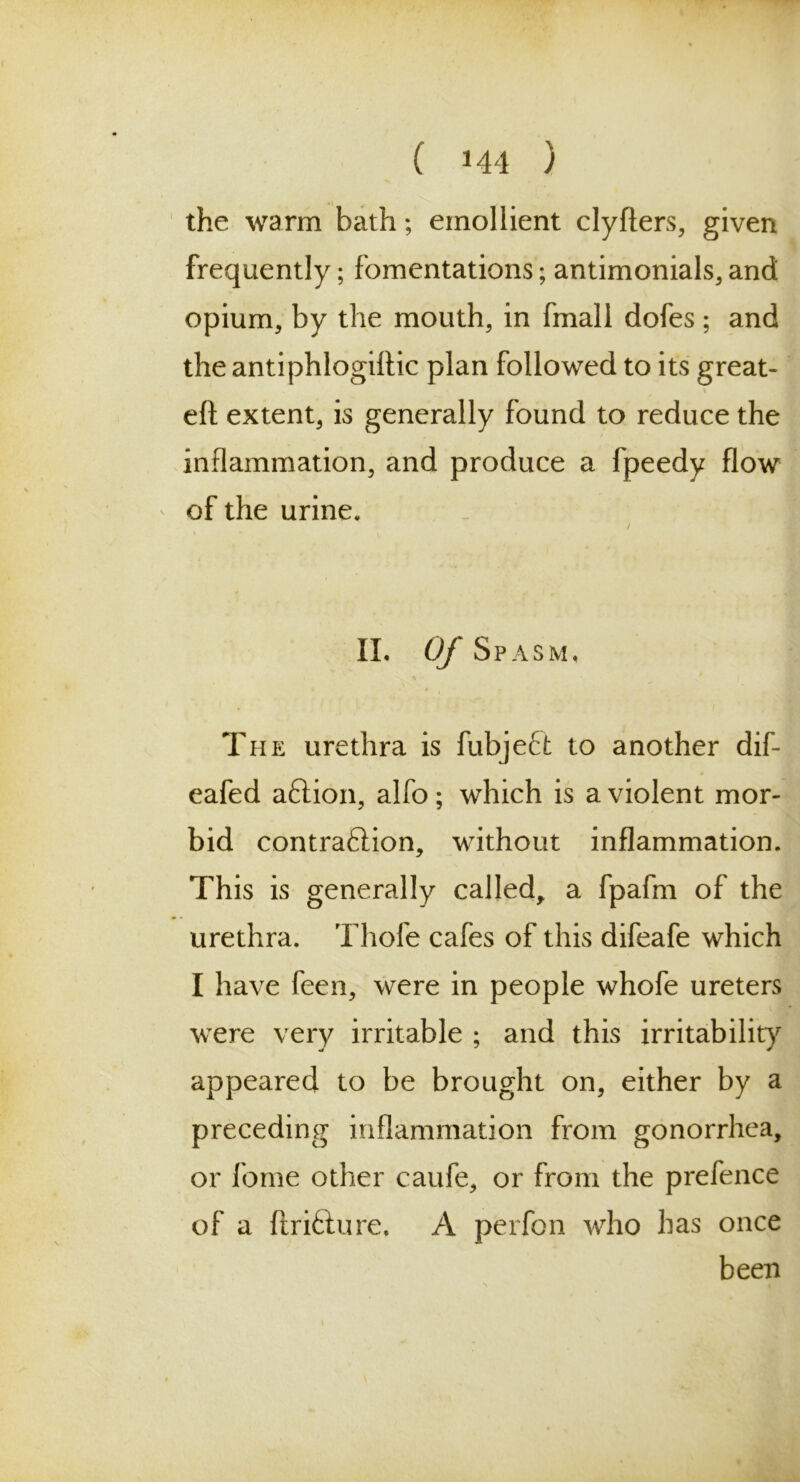 the warm bath; emollient clyfters, given frequently; fomentations; antimonials, and opium, by the mouth, in fmall dofes ; and the antiphlogiftic plan followed to its great- eft extent, is generally found to reduce the inflammation, and produce a fpeedy flow of the urine. II. Of Spasm, The urethra is fubjeft to another dif- eafed aftion, alfo; which is a violent mor- bid contraflion, without inflammation. This is generally called, a fpafm of the urethra. Thofe cafes of this difeafe which I have feen, were in people whofe ureters were very irritable ; and this irritability appeared to be brought on, either by a preceding inflammation from gonorrhea, or fome other caufe, or from the prefence of a ftrifture. A perfon who has once been