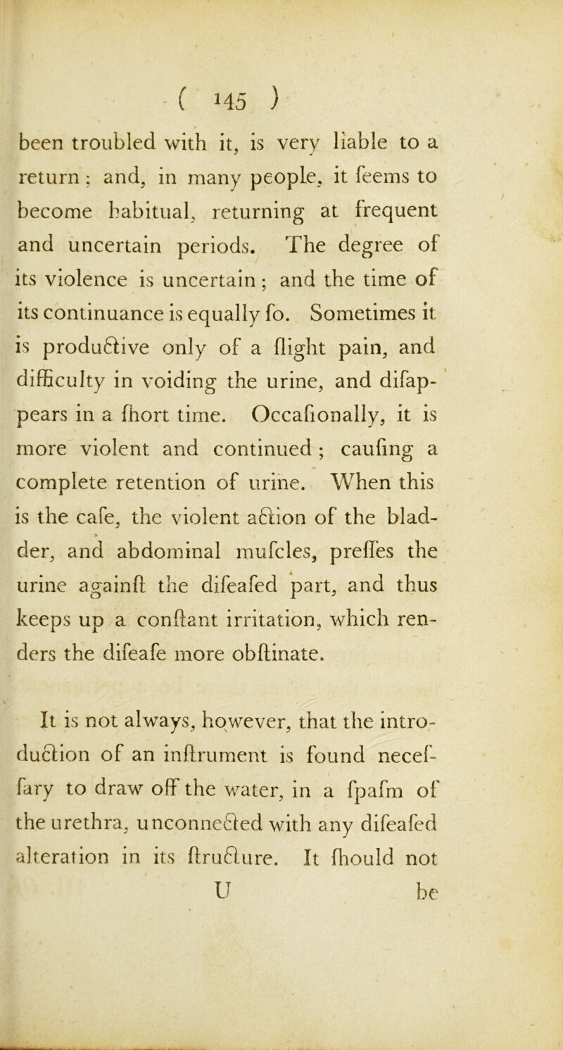 I - ( H5 ) been troubled with it, is very liable to a return; and, in many people, it feems to become habitual, returning at frequent and uncertain periods. The degree of its violence is uncertain; and the time of its continuance is equally fo. Sometimes it is productive only of a flight pain, and difficulty in voiding the urine, and difap- pears in a fhort time. Occafionally, it is more violent and continued ; caufing a complete retention of urine. When this is the cafe, the violent aCtion of the blad- der, and abdominal mufcles, preffes the urine againft the difeafed part, and thus keeps up a conflant irritation, which ren- ders the difeafe more obftinate. It is not always, however, that the intro- duction of an inftrument is found necef- fary to draw off the water, in a fpafm of the urethra, unconnected with any difeafed alteration in its ftruCture. It fhould not U be