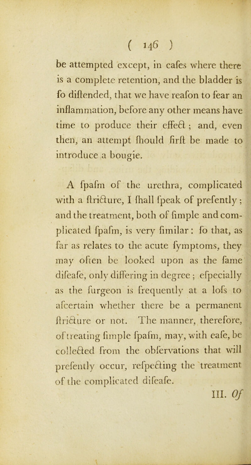 be attempted except, in cafes where there is a complete retention, and the bladder is fo diftended, that we have reafon to fear an inflammation, before any other means have time to produce their effeft ; and, even then, an attempt fhould firff be made to introduce a bougie. A fpafrn of the urethra, complicated with a ftrifture, I fhall fpeak of prefently; and the treatment, both of fimple and com- plicated fpafrn, is very fimilar: fo that, as far as relates to the acute fymptoms, they may often be looked upon as the fame difeafe, only differing in degree ; efpecially as die furgeon is frequently at a lofs to afcertain whether there be a permanent Ari&ure or not. The manner, therefore, of treating fimple fpafrn, may, with eafe, be collected from the obfervations that will prefently occur, refpefting the treatment of the complicated difeafe. III. Of