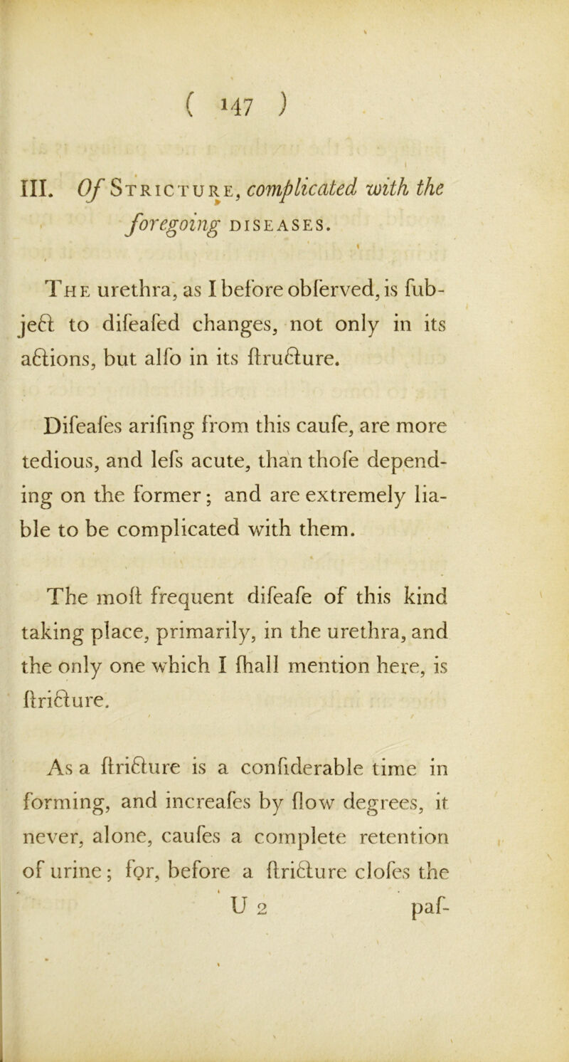 III. Of St ricture, complicated with the fo) ‘egoing diseases. ' % i The urethra, as I before oblerved, is fub- jeft to difeafed changes, not only in its aftions, but alio in its ftru&ure. Difeafes arifing from this caufe, are more tedious, and lefs acute, than thofe depend- ing on the former; and are extremely lia- ble to be complicated with them. The mod frequent difeafe of this kind taking place, primarily, in the urethra, and the only one which 1 fhall mention here, is ftri&ure. / * / As a ftrifture is a confiderable time in forming, and increafes by flow degrees, it never, alone, caufes a complete retention of urine; for, before a ftri£lure clofes the U 2 paf-
