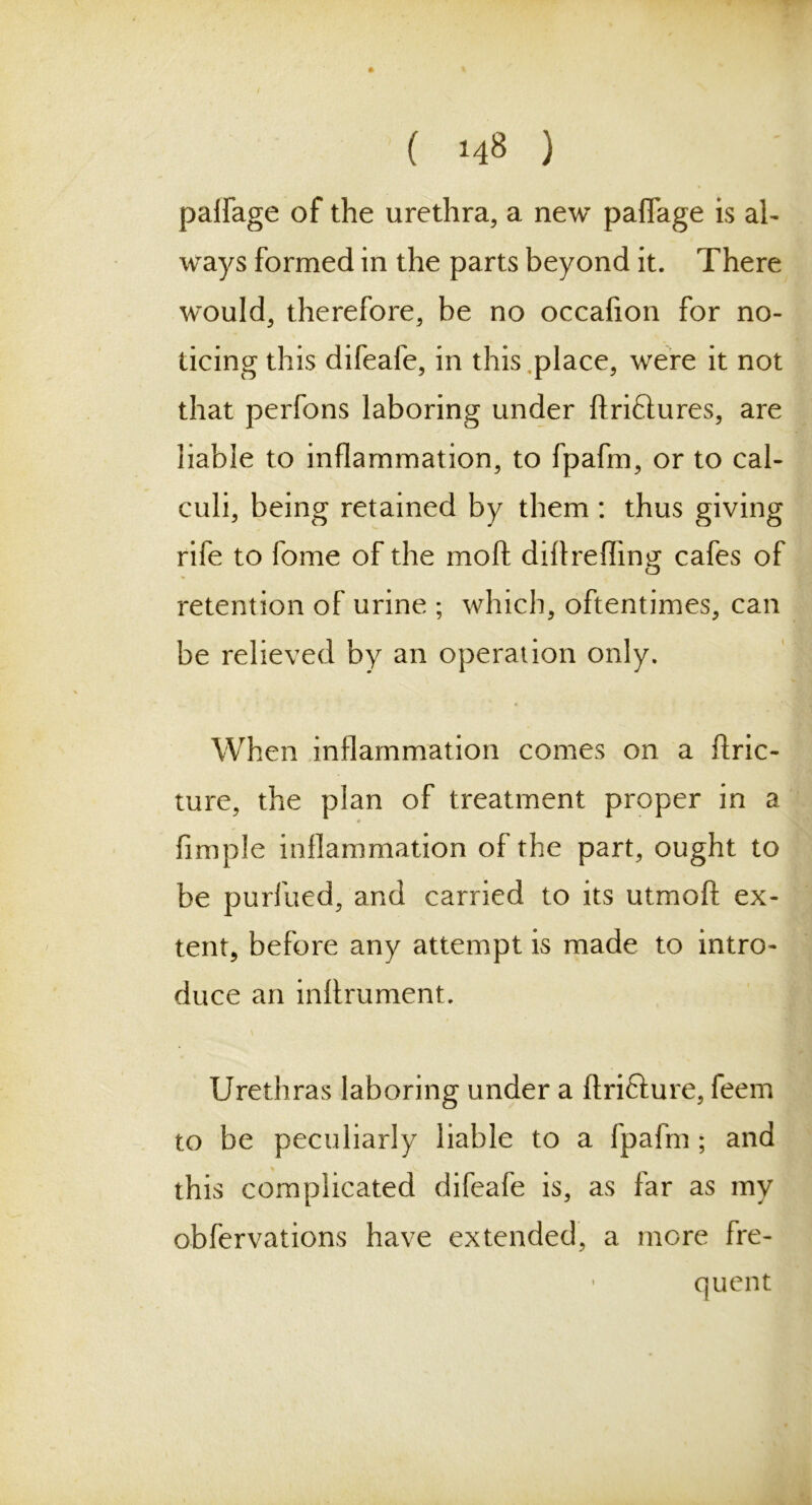 palfage of the urethra, a new paflage is al- ways formed in the parts beyond it. There would, therefore, be no occafion for no- ticing this difeafe, in this,place, were it not that perfons laboring under ftri£tures, are liable to inflammation, to fpafm, or to cal- culi, being retained by them : thus giving rife to fome of the moft diflrefling cafes of retention of urine ; which, oftentimes, can be relieved by an operation only. When inflammation comes on a ftric- ture, the plan of treatment proper in a Ample inflammation of the part, ought to be purfued, and carried to its utmofi: ex- tent, before any attempt is made to intro- duce an inflrument. Urethras laboring under a ftrifture, feem to be peculiarly liable to a fpafm; and this complicated difeafe is, as far as my obfervations have extended, a more fre- • quent