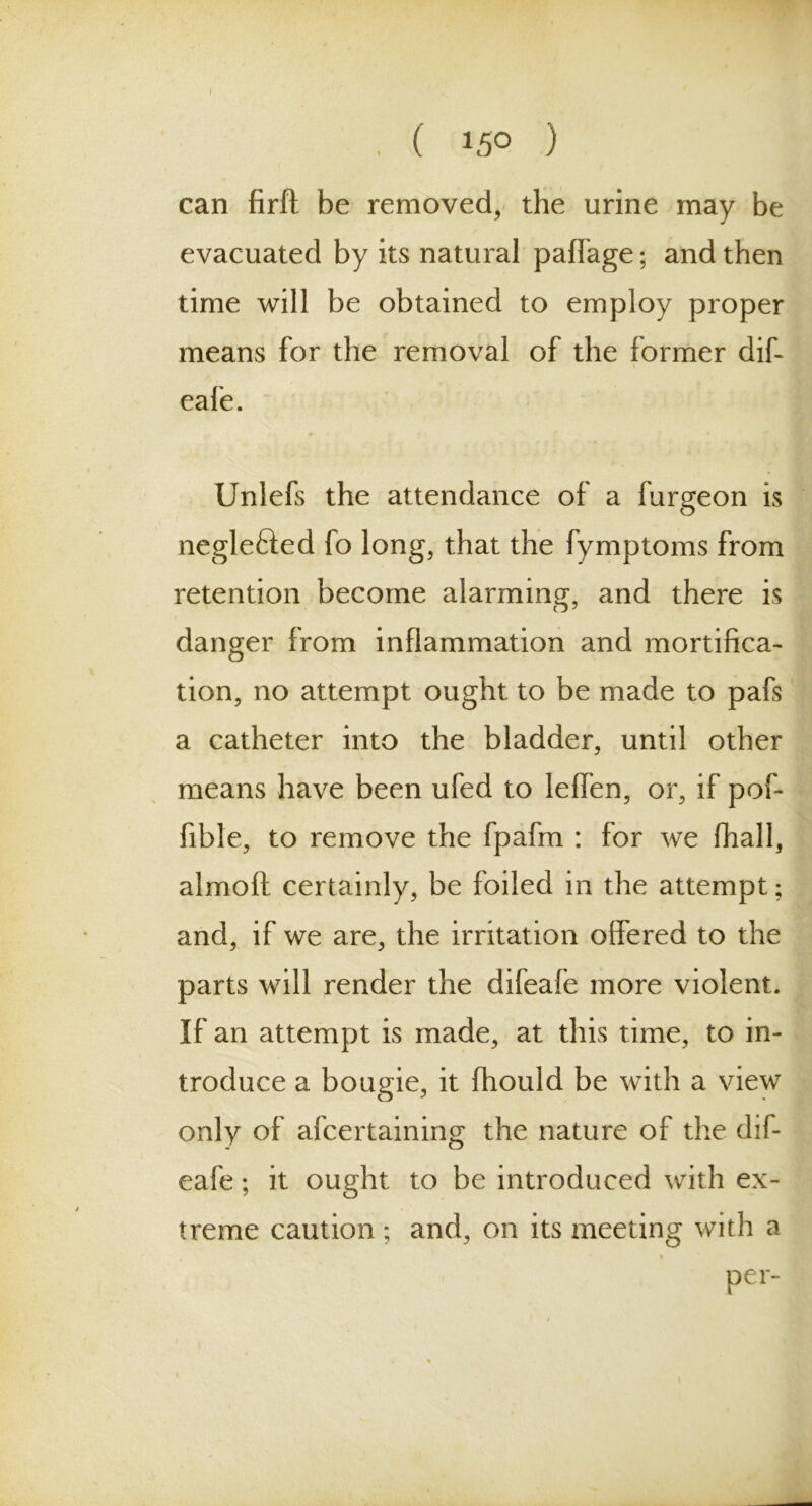 I , ( 15° ) can firft be removed, the urine may be evacuated by its natural paffage; and then time will be obtained to employ proper means for the removal of the former dif- eafe. Unlefs the attendance of a furgeon is negle&ed fo long, that the fymptoms from retention become alarming, and there is danger from inflammation and mortifica- tion, no attempt ought to be made to pafs a catheter into the bladder, until other means have been ufed to leffen, or, if pof- fible, to remove the fpafra : for we fhall, almoft certainly, be foiled in the attempt; and, if we are, the irritation offered to the parts will render the difeafe more violent. If an attempt is made, at this time, to in- troduce a bougie, it fhould be with a view only of afcertaining the nature of the dif- eafe ; it ought to be introduced with ex- treme caution ; and, on its meeting with a per-