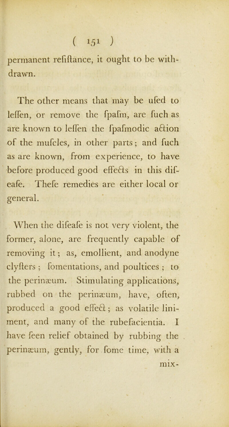 permanent refiftance, it ought to be with- drawn. The other means that may be ufed to lelfen, or remove the fpafm, are fuch as are known to lelfen the fpafmodic aftion of the mufcles, in other parts; and fuch as are known, from experience, to have before produced good effefts in this dif- eafe. Thefe remedies are either local or general. When the difeafe is not very violent, the former, alone, are frequently capable of removing it; as, emollient, and anodyne clyfters ; fomentations, and poultices ; to the perinaeum. Stimulating applications, rubbed on the perinaeum, have, often, produced a good effect; as volatile lini- ment, and many of the rubefacientia. I have feen relief obtained by rubbing the perinaeum, gently, for fome time, with a mix-