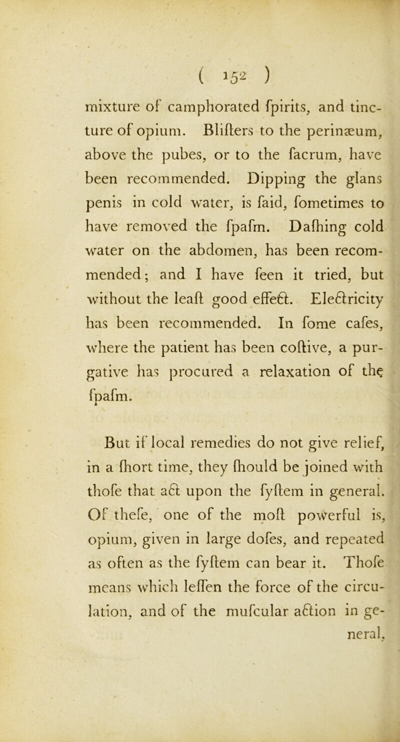 ( *52 ) mixture of camphorated fpirits, and tinc- ture of opium. Blifters to the perineum, above the pubes, or to the facrum, have been recommended. Dipping the glans penis in cold water, is faid, fometimes to have removed the fpafrn. Dafhing cold water on the abdomen, has been recom- mended ; and I have feen it tried, but without the lead good effeft. Eleftricity has been recommended. In fome cafes, where the patient has been coftive, a pur- gative has procured a relaxation of the {oafm. i v. But if local remedies do not give relief, in a fhort time, they ftiould be joined with « thofe that aft upon the fyftem in general. Of thefe, one of the mo!i powerful is, opium, given in large dofes, and repeated as often as the fyftem can bear it. Thofe means which leflen the force of the circu- lation, and of the mufcular aftion in ge- neral,