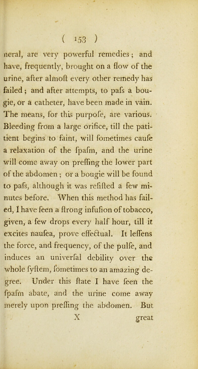 neral, are very powerful remedies ; and have, frequently, brought on a flow of the urine, after almoft every other remedy has failed; and after attempts, to pafs a bou- gie, or a catheter, have been made in vain. The means, for this purpofe, are various. Bleeding from a large orifice, till the pati- tient begins to faint, will fometimes caufe a relaxation of the fpafm, and the urine will come away on prefling the lower part of the abdomen; or a bougie will be found to pafs, although it was refilled a few mi- nutes before. When this method has fail- ed, I have feen a ftrong infufion of tobacco, given, a few drops every half hour, till it excites naufea, prove effe&ual. It leflens the force, and frequency, of the pulfe, and induces an univerfal debility over the whole fyftem, fometimes to an amazing de- gree. Under this ftate I have feen the fpafm abate, and the urine come away merely upon prefling the abdomen. But X great