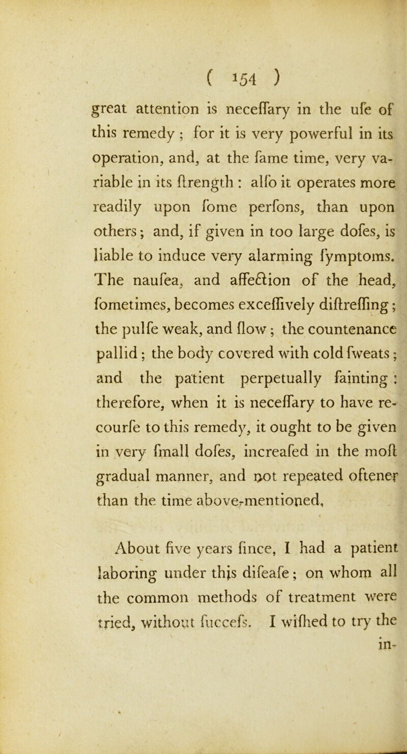 great attention is neceffary in the ufe of this remedy ; for it is very powerful in its operation, and, at the fame time, very va- riable in its flrength : alfo it operates more readily upon fome perfons, than upon others; and, if given in too large dofes, is liable to induce very alarming fymptoms. The naufea, and affe&ion of the head, fbmetimes, becomes exceffively diftreffing; the pulfe weak, and flow; the countenance pallid; the body covered with cold fweats; and the patient perpetually fainting : therefore, when it is neceffary to have re- courfe to this remedy, it ought to be given in very fmall dofes, increafed in the mofl gradual manner, and i>ot repeated oftener than the time abovermentioned, About five years fincc, I had a patient laboring under this difeafe; on whom all the common methods of treatment were tried, without fuccefs. I wiflied to try the . in-