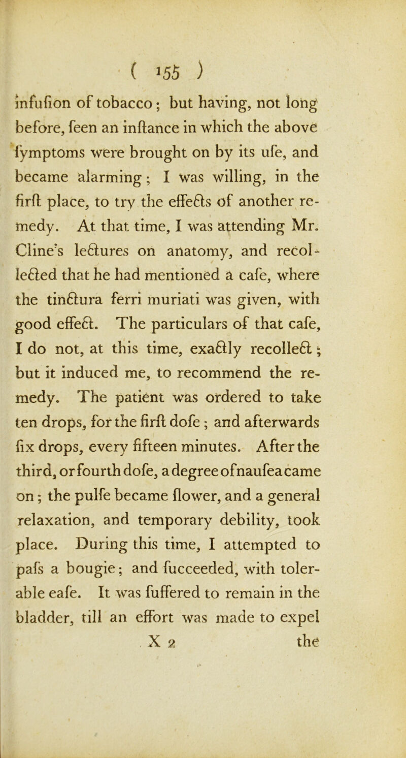 • ( J55 ) mfufion of tobacco; but having, not long before, feen an inftance in which the above fymptoms were brought on by its ufe, and became alarming; I was willing, in the firft place, to try the effe&s of another re- • i medy. At that time, I was attending Mr. Cline's leftures on anatomy, and recol- lefied that he had mentioned a cafe, where the tinftura ferri muriati was given, with good effe£l. The particulars of that cafe, I do not, at this time, exaftly recolleft; but it induced me, to recommend the re- medy. The patient was ordered to take ten drops, for the firft dofe ; and afterwards i fix drops, every fifteen minutes. After the third, or fourth dofe, a degree ofnaufea came on; the pulfe became flower, and a general relaxation, and temporary debility, took place. During this time, I attempted to pafs a bougie; and fucceeded, with toler- able eafe. It was fuffered to remain in the bladder, till an effort was made to expel . X 2 the