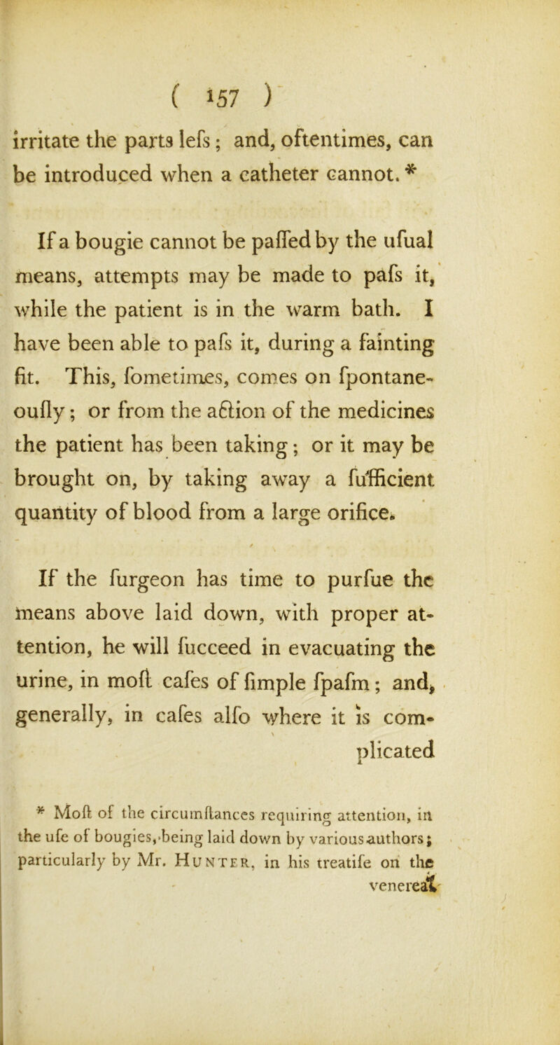 ' y V irritate the parts lefs; and, oftentimes, can be introduced when a catheter cannot, * If a bougie cannot be pafiedby the ufual means, attempts may be made to pafs it, while the patient is in the warm bath. I have been able to pafs it, during a fainting fit. This, fometim.es, comes on fpontane- oufly; or from the aftion of the medicines the patient has been taking; or it may be brought on, by taking away a fufficient quantity of blood from a large orifice* / If the furgeon has time to purfue the means above laid down, with proper at- tention, he will fucceed in evacuating the urine, in moft cafes of fimple fpafm; and* generally, in cafes alfo where it is com* \ plicated * Moft of the circumftances requiring attention, in the ufe of bougies,'being laid down by various authors; particularly by Mr. Hunter, in his treatife on the venereal'