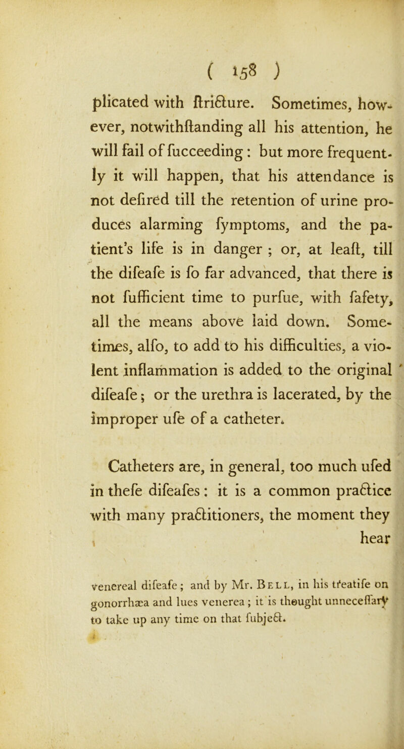 plicated with flri&ure. Sometimes, how- ever, notwithftanding all his attention, he will fail of fucceeding: but more frequent- ly it will happen, that his attendance is not defired till the retention of urine pro- duces alarming fymptoms, and the pa- tient’s life is in danger ; or, at leaft, till the difeafe is fo far advanced, that there is not fufficient time to purfue, with fafety, all the means above laid down. Some- times, alfo, to add to his difficulties, a vio- lent inflammation is added to the original difeafe; or the urethra is lacerated, by the improper ufe of a catheter. Catheters are, in general, too much ufed in thefe difeafes: it is a common praftice with many pra£titioners* the moment they hear Venereal difeafe ; and by Mr. Bell, in his tfeatife on gonorrhaea and lues venerea ; it is thought unneceflarV to take up any time on that fubje6t.