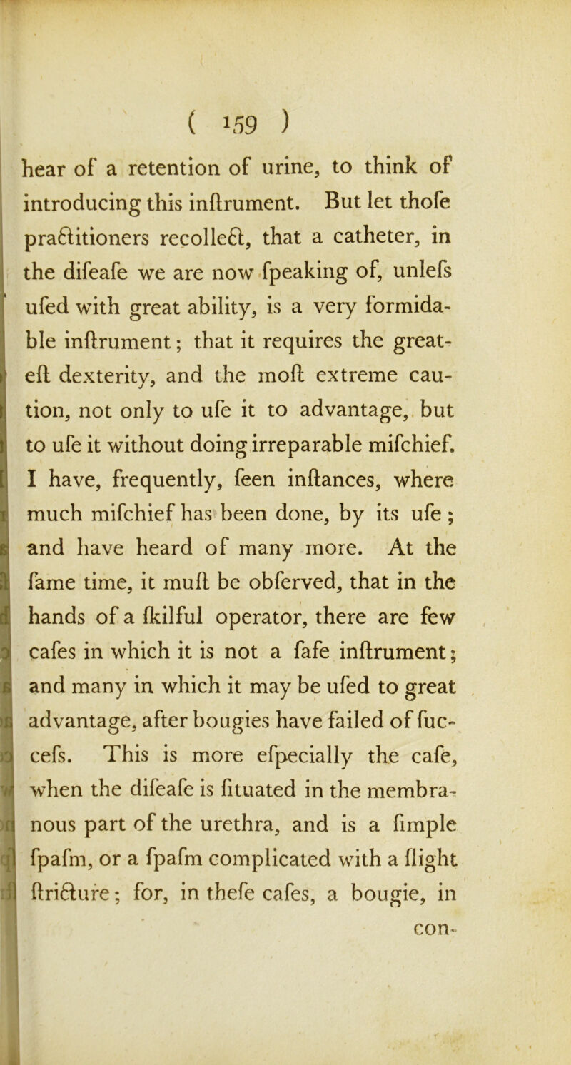 ( *59 ) hear of a retention of urine, to think of introducing this inftrument. But let thofe praftitioners recolleft, that a catheter, in the difeafe we are now fpeaking of, unlefs ufed with great ability, is a very formida- ble inftrument; that it requires the great- eft dexterity, and the mod extreme cau- tion, not only to ufe it to advantage, but to ufe it without doing irreparable mifchief. I have, frequently, feen inftances, where much mifchief has been done, by its ufe ; and have heard of many more. At the fame time, it muft be obferved, that in the hands of a fkilful operator, there are few cafes in which it is not a fafe inftrument; and many in which it may be ufed to great advantage, after bougies have failed of fuc- cefs. This is more efpecially the cafe, when the difeafe is fituated in the membra- nous part of the urethra, and is a fimple fpafm, or a fpafm complicated with a flight ftriflure; for, in thefe cafes, a bougie, in con-