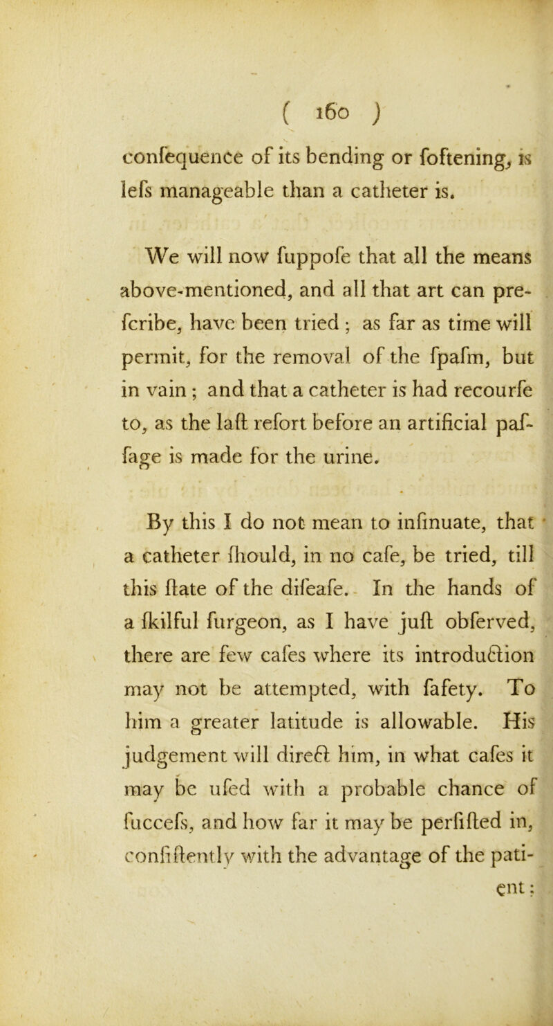 s. - » confequence of its bending or foftening,, is lefs manageable than a catheter is. We will now fuppofe that all the means - above-mentioned, and all that art can pre- fcribe, have been tried ; as far as time will permit, for the removal of the fpafm, but in vain ; and that a catheter is had recourfe to, as the laft refort before an artificial paf- fage is made for the urine. By this I do not mean to infmuate, that a catheter fhould, in no cafe, be tried, till this ftate of the difeafe. In the hands of a fkilful furgeon, as I have juft obferved, there are few cafes where its introduction may not be attempted, with fafety. To him a greater latitude is allowable. His judgement will direft him, in what cafes it may be ufed with a probable chance of fuccefs, and how far it may be perfifted in, confidently with the advantage of the pati- ent; .*