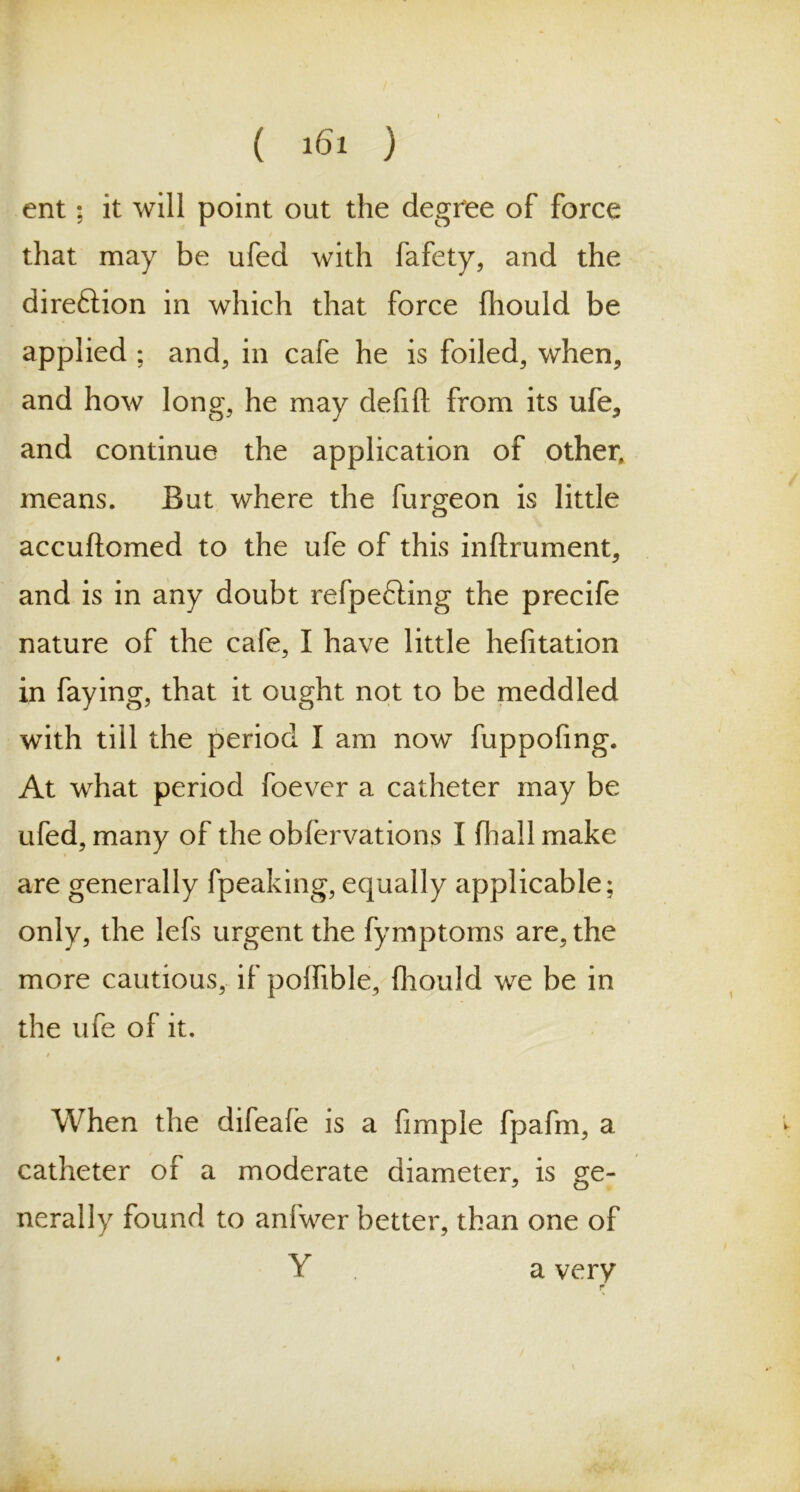 ent; it will point out the degree of force that may be ufed with fafety, and the direction in which that force fhould be applied ; and, in cafe he is foiled, when, and how long, he may delift from its ufe, and continue the application of other, means. But where the furgeon is little accuftomed to the ufe of this inftrument, and is in any doubt refpefting the precife nature of the cafe, I have little hefitation in faying, that it ought not to be meddled with till the period I am now fuppofmg. At what period foever a catheter may be ufed, many of the obfervations I fhall make are generally fpeaking, equally applicable; only, the lefs urgent the fymptoms are, the more cautious, if poflible, fhould we be in the ufe of it. When the difeafe is a fimple fpafm, a catheter of a moderate diameter, is ge- nerally found to anfwer better, than one of Y a very