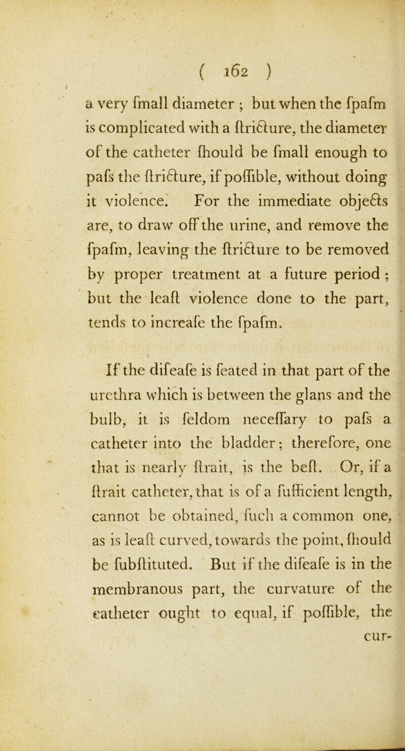 a very fmall diameter ; but when the fpafrn is complicated with a ftri&ure, the diameter of the catheter fhould be fmall enough to pafs the ftri&ure, if poffible, without doing it violence. For the immediate objefts are, to draw off the urine, and remove the fpafrn, leaving the ftri&ure to be removed by proper treatment at a future period ; but the leaft violence done to the part, tends to increafe the fpafrn. If the difeafe is feated in that part of the urethra which is between the glans and the bulb, it is feldom neceffary to pafs a catheter into the bladder; therefore, one that is nearly ftrait, is the befl. Or, if a ftrait catheter, that is of a fufficient length, cannot be obtained, fuch a common one, as is leaft curved, towards the point, fhould be fubftituted. But if the difeafe is in the membranous part, the curvature of the catheter ought to equal, if poffible, the cur-